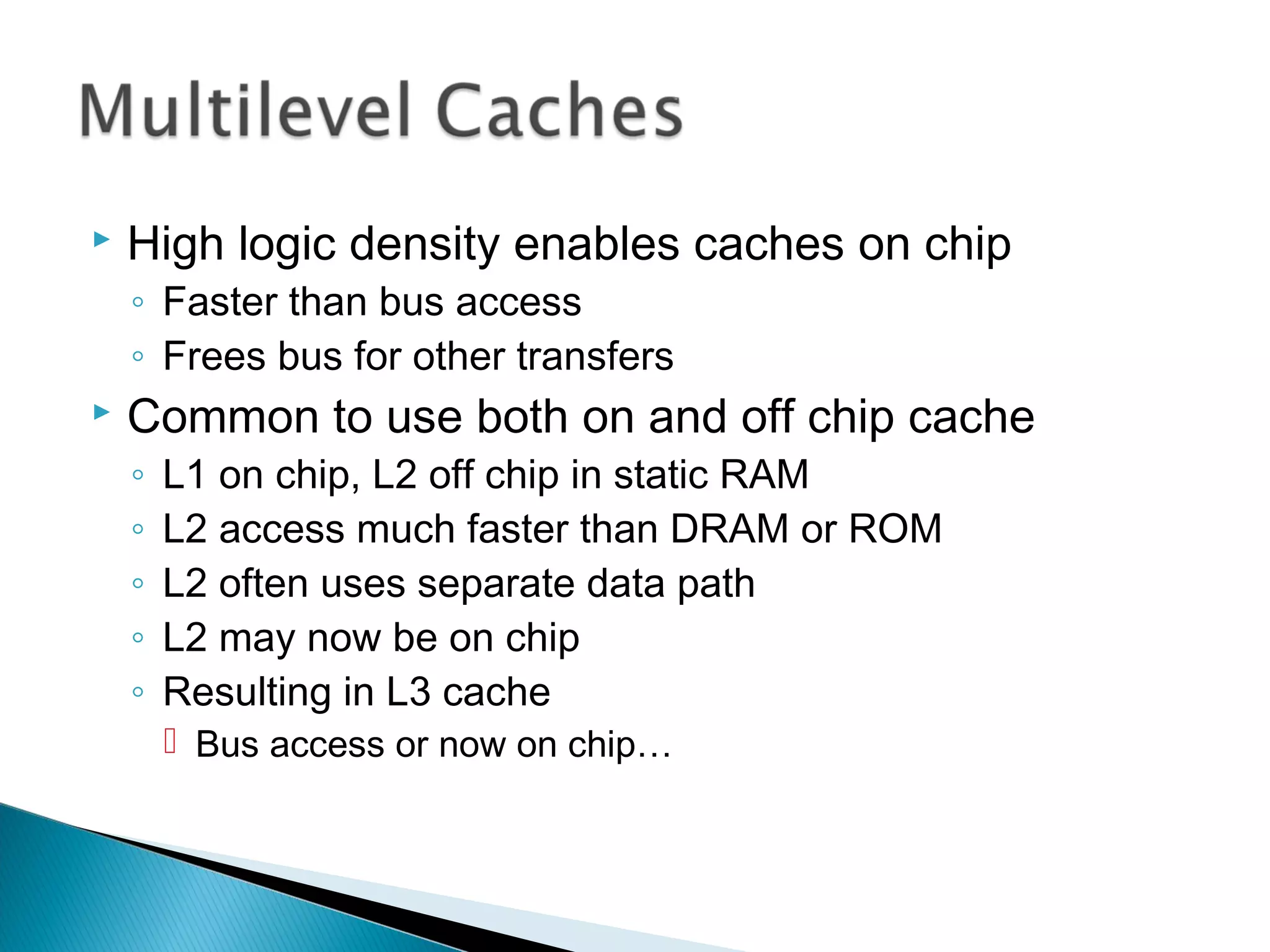 

High logic density enables caches on chip
◦ Faster than bus access
◦ Frees bus for other transfers



Common to use both on and off chip cache
◦
◦
◦
◦
◦

L1 on chip, L2 off chip in static RAM
L2 access much faster than DRAM or ROM
L2 often uses separate data path
L2 may now be on chip
Resulting in L3 cache
 Bus access or now on chip…

 