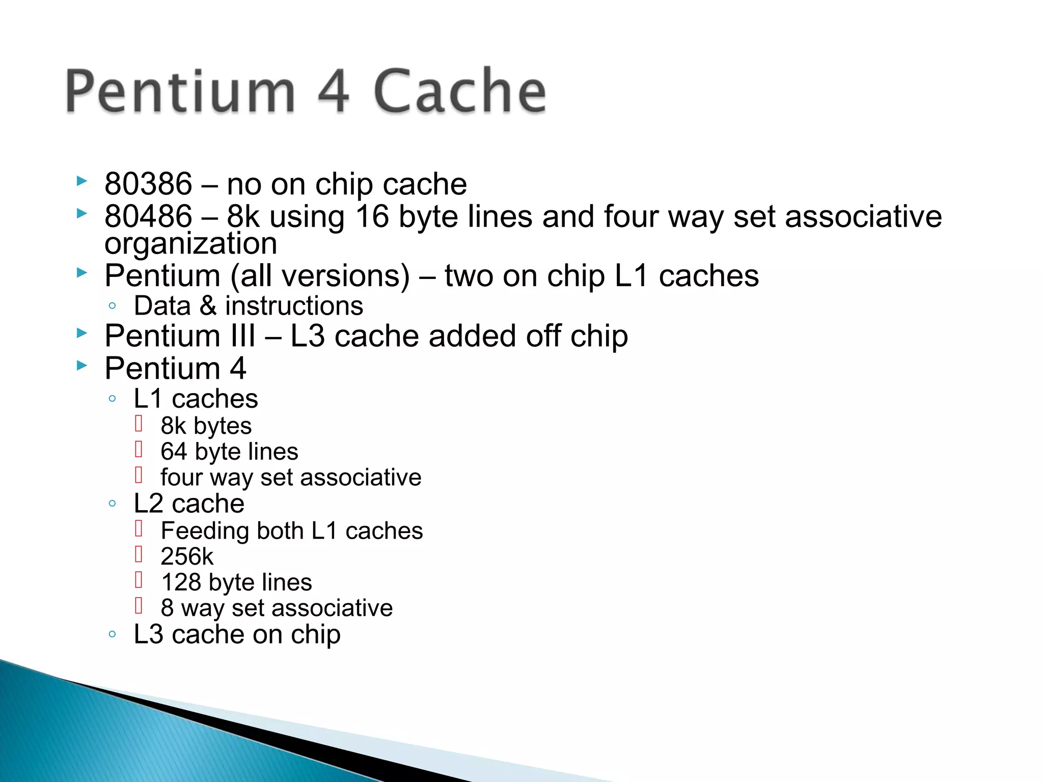 



80386 – no on chip cache
80486 – 8k using 16 byte lines and four way set associative
organization
Pentium (all versions) – two on chip L1 caches
◦ Data & instructions




Pentium III – L3 cache added off chip
Pentium 4
◦ L1 caches

 8k bytes
 64 byte lines
 four way set associative

◦ L2 cache





Feeding both L1 caches
256k
128 byte lines
8 way set associative

◦ L3 cache on chip

 