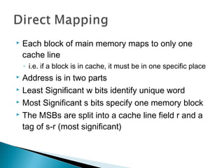 

Each block of main memory maps to only one
cache line
◦ i.e. if a block is in cache, it must be in one specific place

Address is in two parts
 Least Significant w bits identify unique word
 Most Significant s bits specify one memory block
 The MSBs are split into a cache line field r and a
tag of s-r (most significant)


 