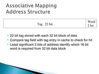 Tag 22 bit





Word
2 bit

22 bit tag stored with each 32 bit block of data
Compare tag field with tag entry in cache to check for hit
Least significant 2 bits of address identify which 16 bit
word is required from 32 bit data block

 
