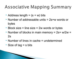 Address length = (s + w) bits
 Number of addressable units = 2s+w words or
bytes
 Block size = line size = 2w words or bytes
 Number of blocks in main memory = 2s+ w/2w =
2s
 Number of lines in cache = undetermined
 Size of tag = s bits


 