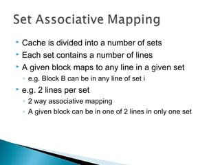 Cache is divided into a number of sets
 Each set contains a number of lines
 A given block maps to any line in a given set


◦ e.g. Block B can be in any line of set i


e.g. 2 lines per set
◦ 2 way associative mapping
◦ A given block can be in one of 2 lines in only one set

 
