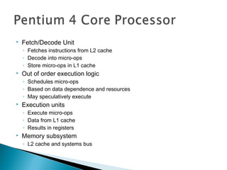 

Fetch/Decode Unit
◦ Fetches instructions from L2 cache
◦ Decode into micro-ops
◦ Store micro-ops in L1 cache



Out of order execution logic
◦ Schedules micro-ops
◦ Based on data dependence and resources
◦ May speculatively execute



Execution units
◦ Execute micro-ops
◦ Data from L1 cache
◦ Results in registers



Memory subsystem
◦ L2 cache and systems bus

 