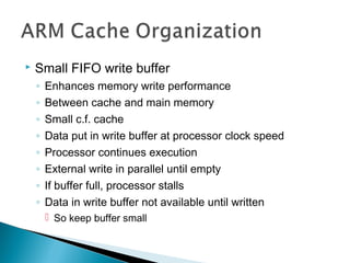 

Small FIFO write buffer
◦
◦
◦
◦
◦
◦
◦
◦

Enhances memory write performance
Between cache and main memory
Small c.f. cache
Data put in write buffer at processor clock speed
Processor continues execution
External write in parallel until empty
If buffer full, processor stalls
Data in write buffer not available until written
 So keep buffer small

 