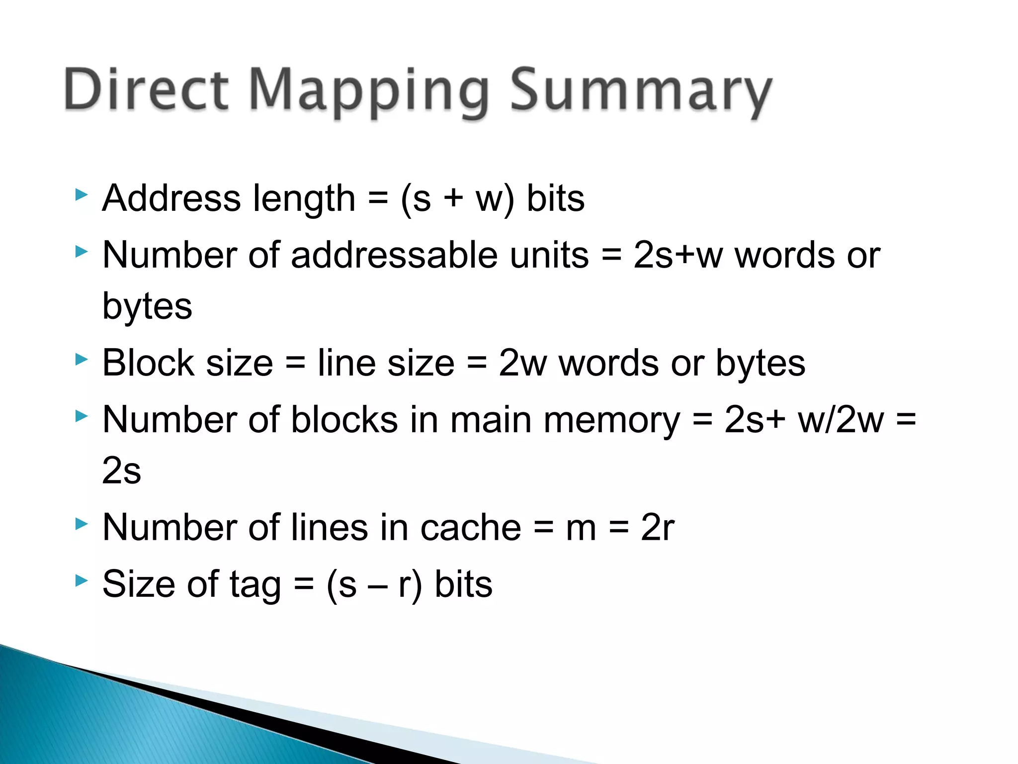 Address length = (s + w) bits
 Number of addressable units = 2s+w words or
bytes
 Block size = line size = 2w words or bytes
 Number of blocks in main memory = 2s+ w/2w =
2s
 Number of lines in cache = m = 2r
 Size of tag = (s – r) bits


 