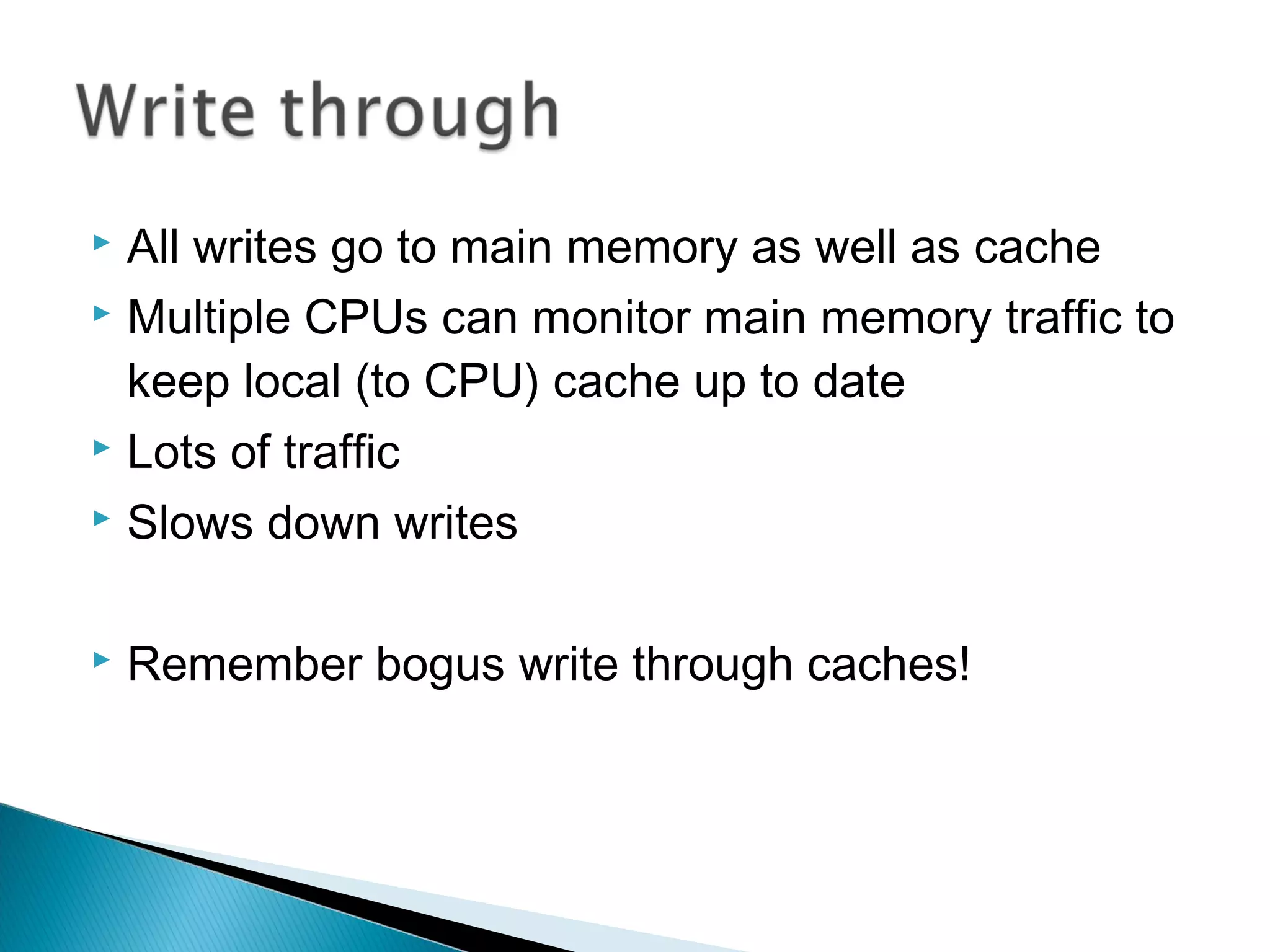 All writes go to main memory as well as cache
 Multiple CPUs can monitor main memory traffic to
keep local (to CPU) cache up to date
 Lots of traffic
 Slows down writes




Remember bogus write through caches!

 