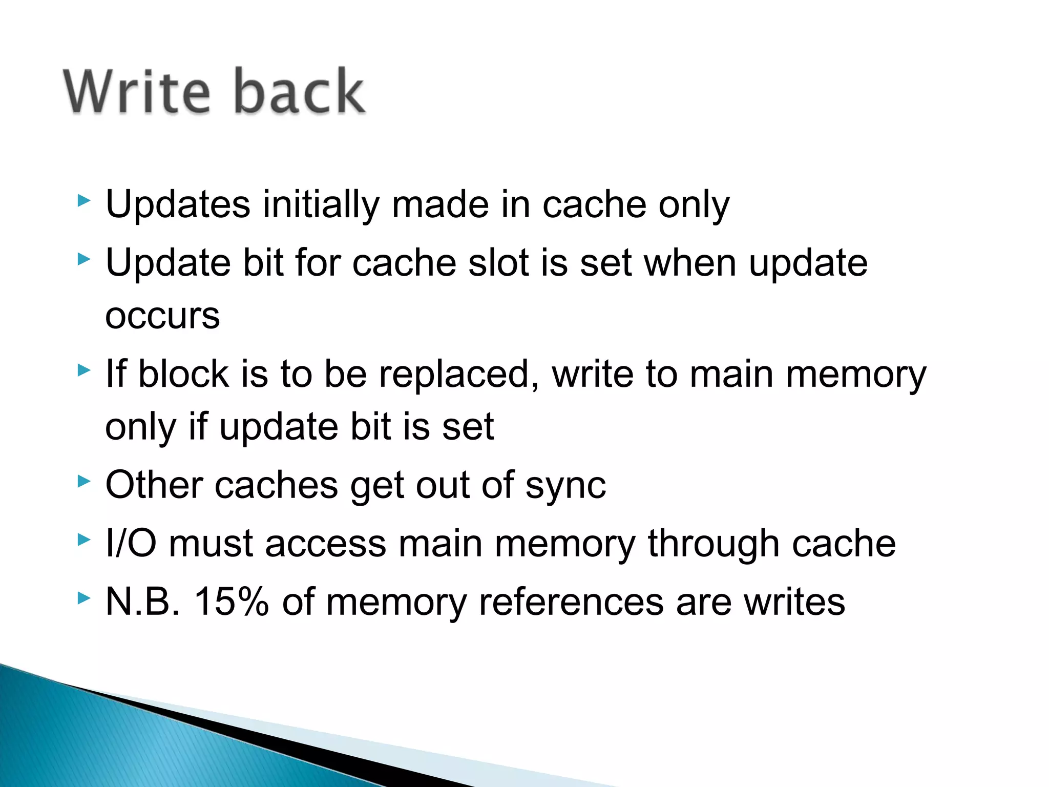 Updates initially made in cache only
 Update bit for cache slot is set when update
occurs
 If block is to be replaced, write to main memory
only if update bit is set
 Other caches get out of sync
 I/O must access main memory through cache
 N.B. 15% of memory references are writes


 