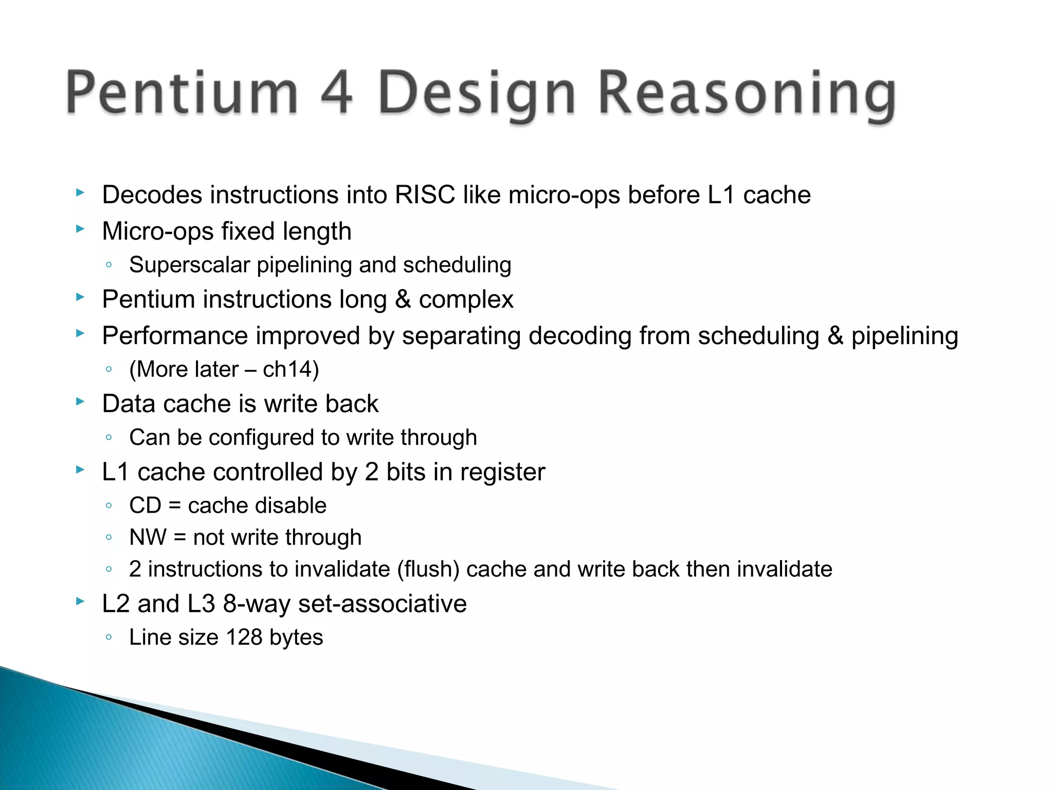 


Decodes instructions into RISC like micro-ops before L1 cache
Micro-ops fixed length
◦ Superscalar pipelining and scheduling




Pentium instructions long & complex
Performance improved by separating decoding from scheduling & pipelining
◦ (More later – ch14)



Data cache is write back
◦ Can be configured to write through



L1 cache controlled by 2 bits in register
◦ CD = cache disable
◦ NW = not write through
◦ 2 instructions to invalidate (flush) cache and write back then invalidate



L2 and L3 8-way set-associative
◦ Line size 128 bytes

 