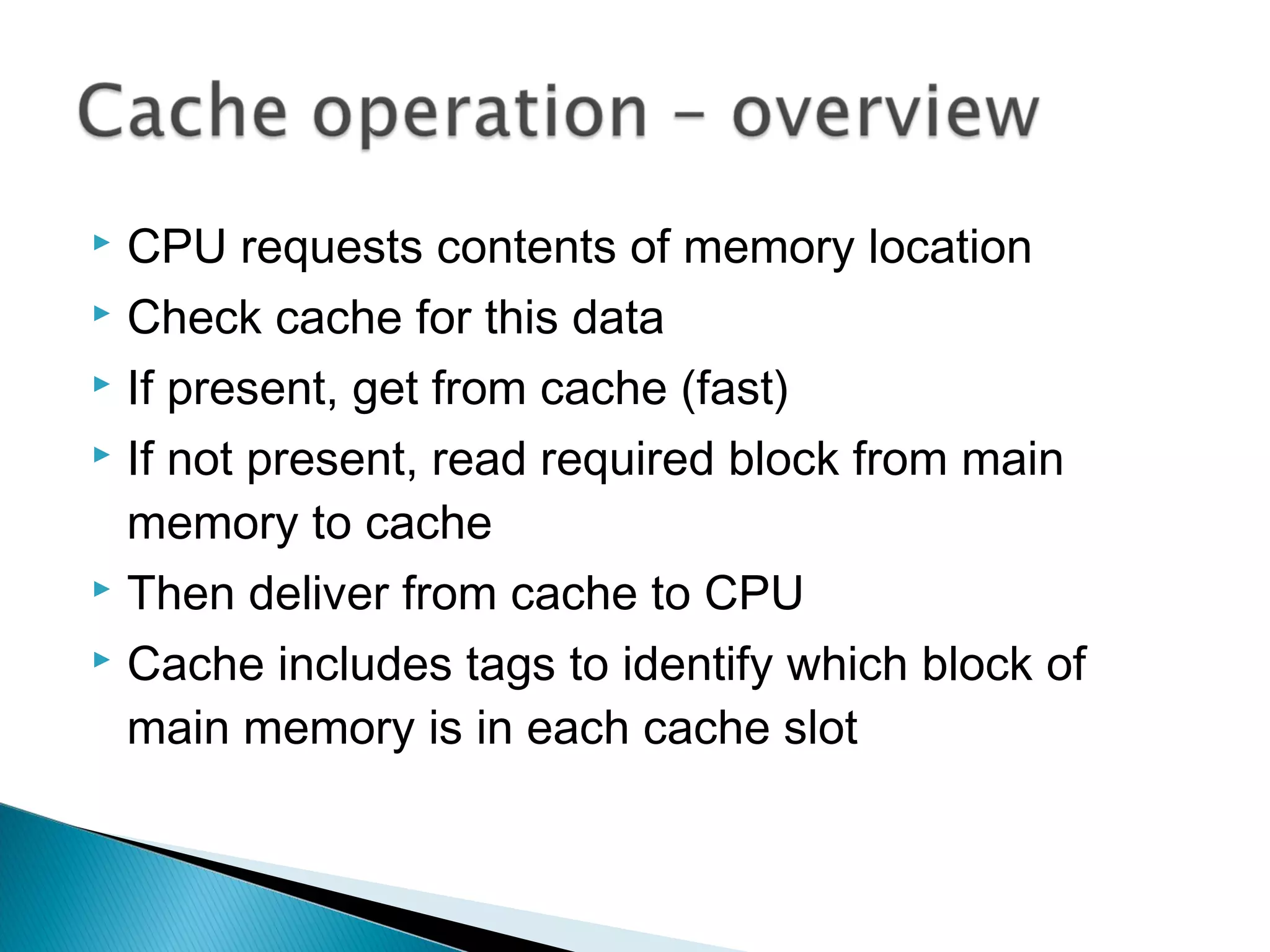 CPU requests contents of memory location
 Check cache for this data
 If present, get from cache (fast)
 If not present, read required block from main
memory to cache
 Then deliver from cache to CPU
 Cache includes tags to identify which block of
main memory is in each cache slot


 