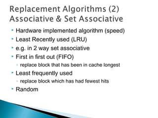 Hardware implemented algorithm (speed)
 Least Recently used (LRU)
 e.g. in 2 way set associative
 First in first out (FIFO)


◦ replace block that has been in cache longest


Least frequently used
◦ replace block which has had fewest hits



Random

 