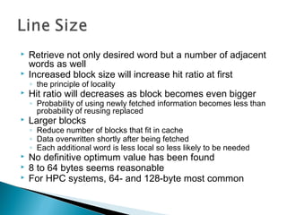 


Retrieve not only desired word but a number of adjacent
words as well
Increased block size will increase hit ratio at first
◦ the principle of locality



Hit ratio will decreases as block becomes even bigger

◦ Probability of using newly fetched information becomes less than
probability of reusing replaced



Larger blocks

◦ Reduce number of blocks that fit in cache
◦ Data overwritten shortly after being fetched
◦ Each additional word is less local so less likely to be needed





No definitive optimum value has been found
8 to 64 bytes seems reasonable
For HPC systems, 64- and 128-byte most common

 