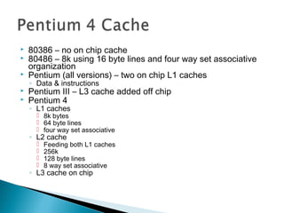 



80386 – no on chip cache
80486 – 8k using 16 byte lines and four way set associative
organization
Pentium (all versions) – two on chip L1 caches
◦ Data & instructions




Pentium III – L3 cache added off chip
Pentium 4
◦ L1 caches

 8k bytes
 64 byte lines
 four way set associative

◦ L2 cache





Feeding both L1 caches
256k
128 byte lines
8 way set associative

◦ L3 cache on chip

 