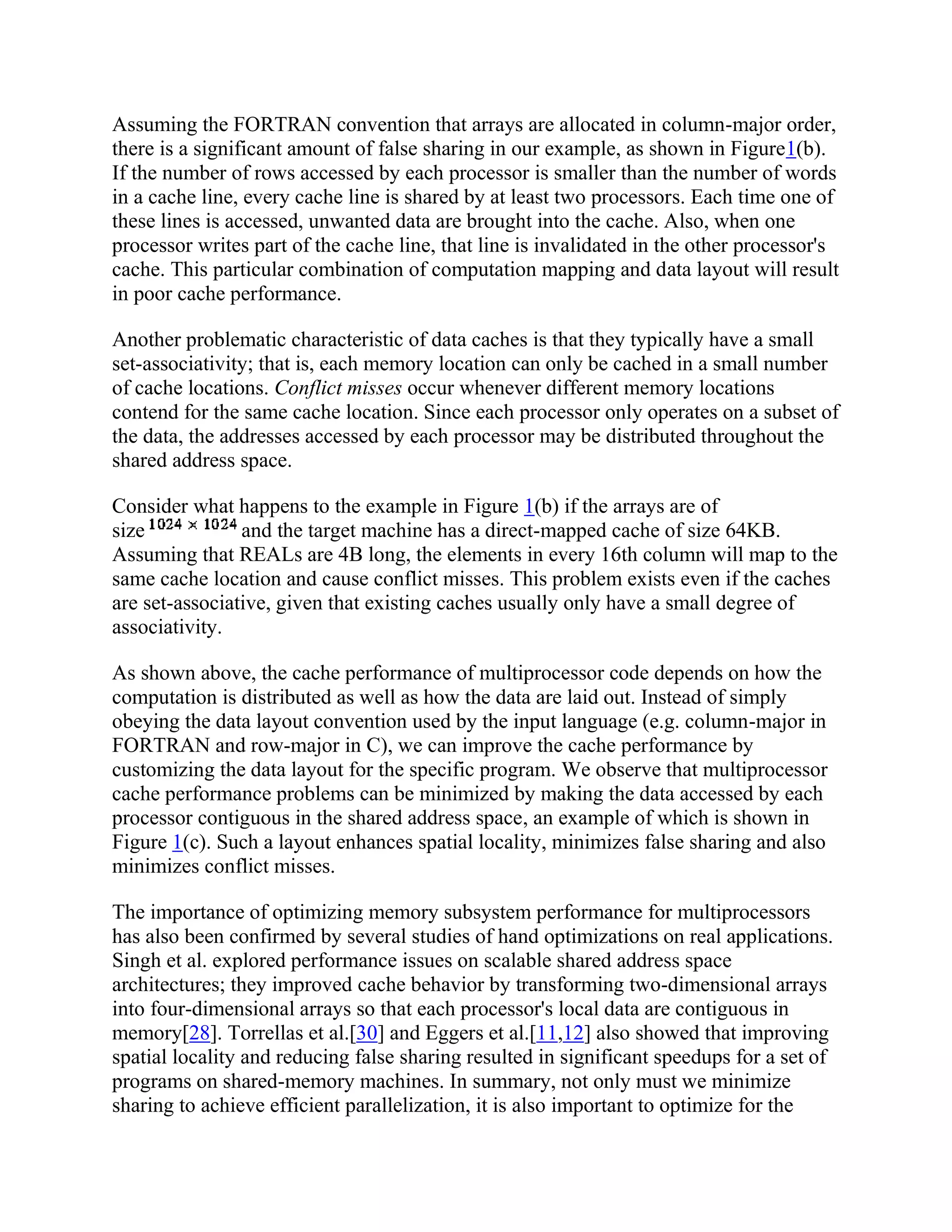 Assuming the FORTRAN convention that arrays are allocated in column-major order,
there is a significant amount of false sharing in our example, as shown in Figure1(b).
If the number of rows accessed by each processor is smaller than the number of words
in a cache line, every cache line is shared by at least two processors. Each time one of
these lines is accessed, unwanted data are brought into the cache. Also, when one
processor writes part of the cache line, that line is invalidated in the other processor's
cache. This particular combination of computation mapping and data layout will result
in poor cache performance.
Another problematic characteristic of data caches is that they typically have a small
set-associativity; that is, each memory location can only be cached in a small number
of cache locations. Conflict misses occur whenever different memory locations
contend for the same cache location. Since each processor only operates on a subset of
the data, the addresses accessed by each processor may be distributed throughout the
shared address space.
Consider what happens to the example in Figure 1(b) if the arrays are of
size and the target machine has a direct-mapped cache of size 64KB.
Assuming that REALs are 4B long, the elements in every 16th column will map to the
same cache location and cause conflict misses. This problem exists even if the caches
are set-associative, given that existing caches usually only have a small degree of
associativity.
As shown above, the cache performance of multiprocessor code depends on how the
computation is distributed as well as how the data are laid out. Instead of simply
obeying the data layout convention used by the input language (e.g. column-major in
FORTRAN and row-major in C), we can improve the cache performance by
customizing the data layout for the specific program. We observe that multiprocessor
cache performance problems can be minimized by making the data accessed by each
processor contiguous in the shared address space, an example of which is shown in
Figure 1(c). Such a layout enhances spatial locality, minimizes false sharing and also
minimizes conflict misses.
The importance of optimizing memory subsystem performance for multiprocessors
has also been confirmed by several studies of hand optimizations on real applications.
Singh et al. explored performance issues on scalable shared address space
architectures; they improved cache behavior by transforming two-dimensional arrays
into four-dimensional arrays so that each processor's local data are contiguous in
memory[28]. Torrellas et al.[30] and Eggers et al.[11,12] also showed that improving
spatial locality and reducing false sharing resulted in significant speedups for a set of
programs on shared-memory machines. In summary, not only must we minimize
sharing to achieve efficient parallelization, it is also important to optimize for the
 
