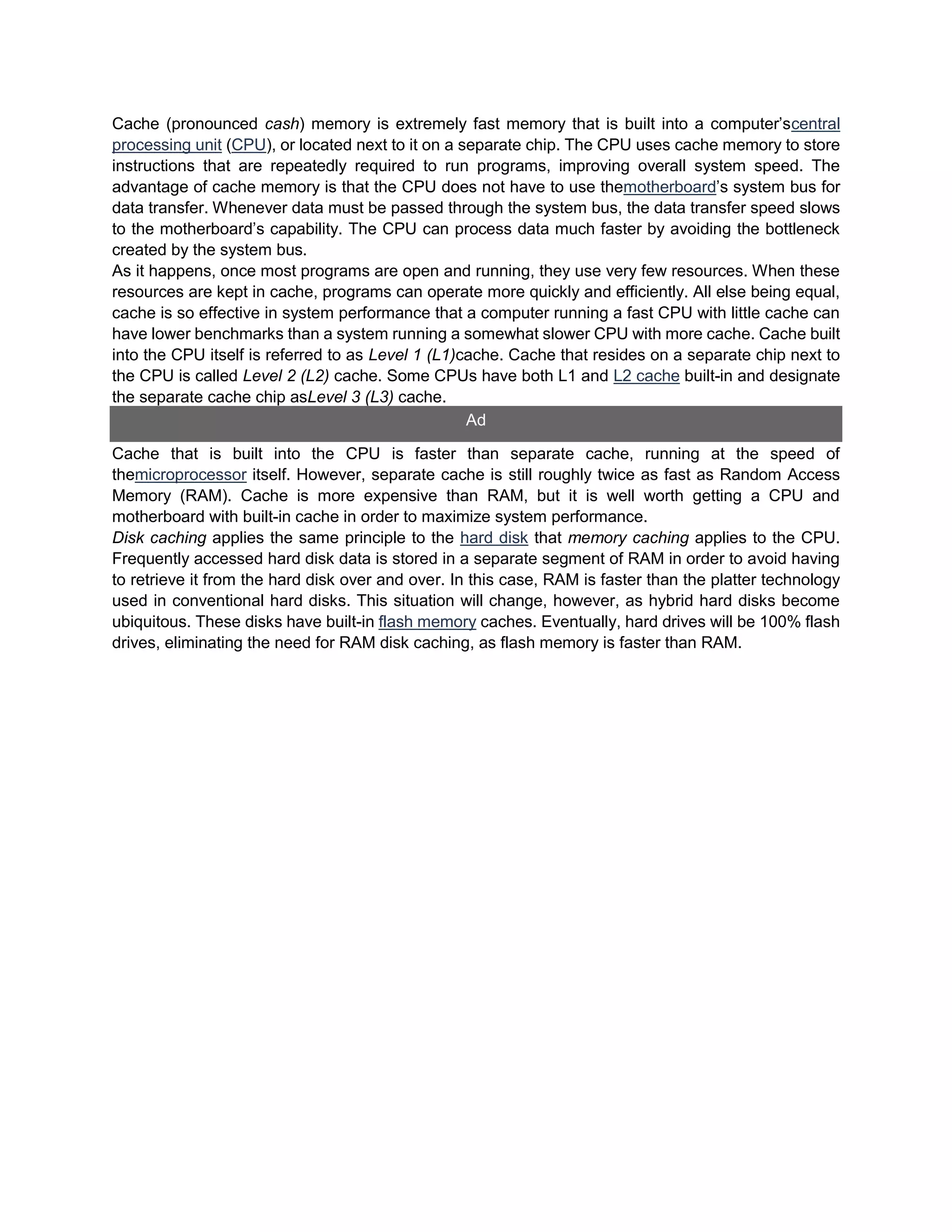 Cache (pronounced cash) memory is extremely fast memory that is built into a computer’scentral
processing unit (CPU), or located next to it on a separate chip. The CPU uses cache memory to store
instructions that are repeatedly required to run programs, improving overall system speed. The
advantage of cache memory is that the CPU does not have to use themotherboard’s system bus for
data transfer. Whenever data must be passed through the system bus, the data transfer speed slows
to the motherboard’s capability. The CPU can process data much faster by avoiding the bottleneck
created by the system bus.
As it happens, once most programs are open and running, they use very few resources. When these
resources are kept in cache, programs can operate more quickly and efficiently. All else being equal,
cache is so effective in system performance that a computer running a fast CPU with little cache can
have lower benchmarks than a system running a somewhat slower CPU with more cache. Cache built
into the CPU itself is referred to as Level 1 (L1)cache. Cache that resides on a separate chip next to
the CPU is called Level 2 (L2) cache. Some CPUs have both L1 and L2 cache built-in and designate
the separate cache chip asLevel 3 (L3) cache.
Ad
Cache that is built into the CPU is faster than separate cache, running at the speed of
themicroprocessor itself. However, separate cache is still roughly twice as fast as Random Access
Memory (RAM). Cache is more expensive than RAM, but it is well worth getting a CPU and
motherboard with built-in cache in order to maximize system performance.
Disk caching applies the same principle to the hard disk that memory caching applies to the CPU.
Frequently accessed hard disk data is stored in a separate segment of RAM in order to avoid having
to retrieve it from the hard disk over and over. In this case, RAM is faster than the platter technology
used in conventional hard disks. This situation will change, however, as hybrid hard disks become
ubiquitous. These disks have built-in flash memory caches. Eventually, hard drives will be 100% flash
drives, eliminating the need for RAM disk caching, as flash memory is faster than RAM.
 