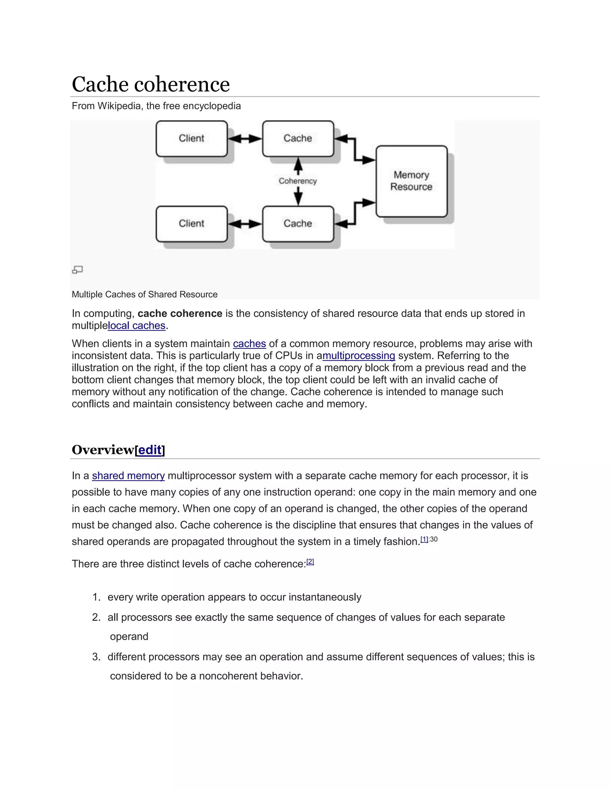 Cache coherence
From Wikipedia, the free encyclopedia
Multiple Caches of Shared Resource
In computing, cache coherence is the consistency of shared resource data that ends up stored in
multiplelocal caches.
When clients in a system maintain caches of a common memory resource, problems may arise with
inconsistent data. This is particularly true of CPUs in amultiprocessing system. Referring to the
illustration on the right, if the top client has a copy of a memory block from a previous read and the
bottom client changes that memory block, the top client could be left with an invalid cache of
memory without any notification of the change. Cache coherence is intended to manage such
conflicts and maintain consistency between cache and memory.
Overview[edit]
In a shared memory multiprocessor system with a separate cache memory for each processor, it is
possible to have many copies of any one instruction operand: one copy in the main memory and one
in each cache memory. When one copy of an operand is changed, the other copies of the operand
must be changed also. Cache coherence is the discipline that ensures that changes in the values of
shared operands are propagated throughout the system in a timely fashion.[1]:30
There are three distinct levels of cache coherence:[2]
1. every write operation appears to occur instantaneously
2. all processors see exactly the same sequence of changes of values for each separate
operand
3. different processors may see an operation and assume different sequences of values; this is
considered to be a noncoherent behavior.
 