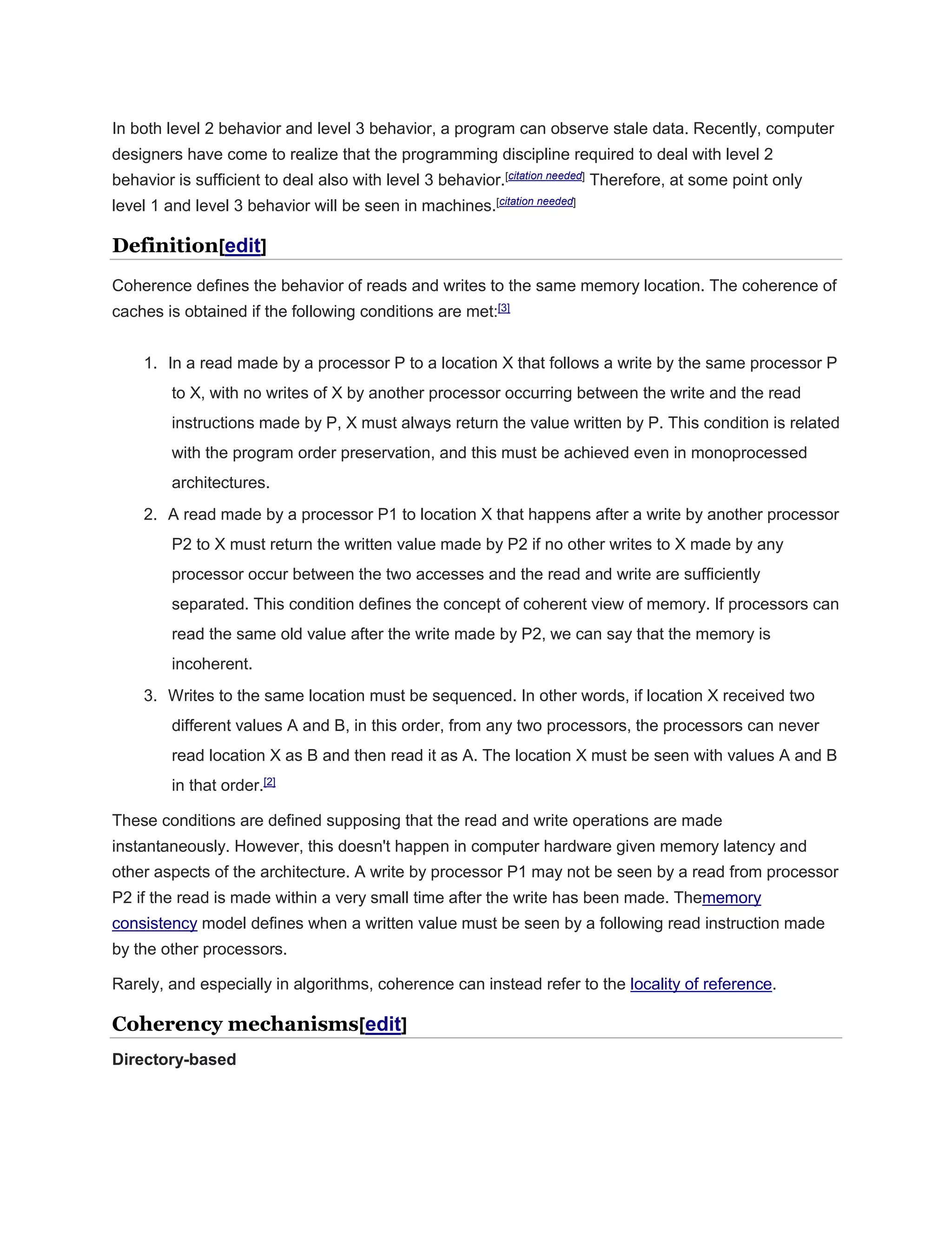 In both level 2 behavior and level 3 behavior, a program can observe stale data. Recently, computer
designers have come to realize that the programming discipline required to deal with level 2
behavior is sufficient to deal also with level 3 behavior.[citation needed]
Therefore, at some point only
level 1 and level 3 behavior will be seen in machines.[citation needed]
Definition[edit]
Coherence defines the behavior of reads and writes to the same memory location. The coherence of
caches is obtained if the following conditions are met:[3]
1. In a read made by a processor P to a location X that follows a write by the same processor P
to X, with no writes of X by another processor occurring between the write and the read
instructions made by P, X must always return the value written by P. This condition is related
with the program order preservation, and this must be achieved even in monoprocessed
architectures.
2. A read made by a processor P1 to location X that happens after a write by another processor
P2 to X must return the written value made by P2 if no other writes to X made by any
processor occur between the two accesses and the read and write are sufficiently
separated. This condition defines the concept of coherent view of memory. If processors can
read the same old value after the write made by P2, we can say that the memory is
incoherent.
3. Writes to the same location must be sequenced. In other words, if location X received two
different values A and B, in this order, from any two processors, the processors can never
read location X as B and then read it as A. The location X must be seen with values A and B
in that order.[2]
These conditions are defined supposing that the read and write operations are made
instantaneously. However, this doesn't happen in computer hardware given memory latency and
other aspects of the architecture. A write by processor P1 may not be seen by a read from processor
P2 if the read is made within a very small time after the write has been made. Thememory
consistency model defines when a written value must be seen by a following read instruction made
by the other processors.
Rarely, and especially in algorithms, coherence can instead refer to the locality of reference.
Coherency mechanisms[edit]
Directory-based
 