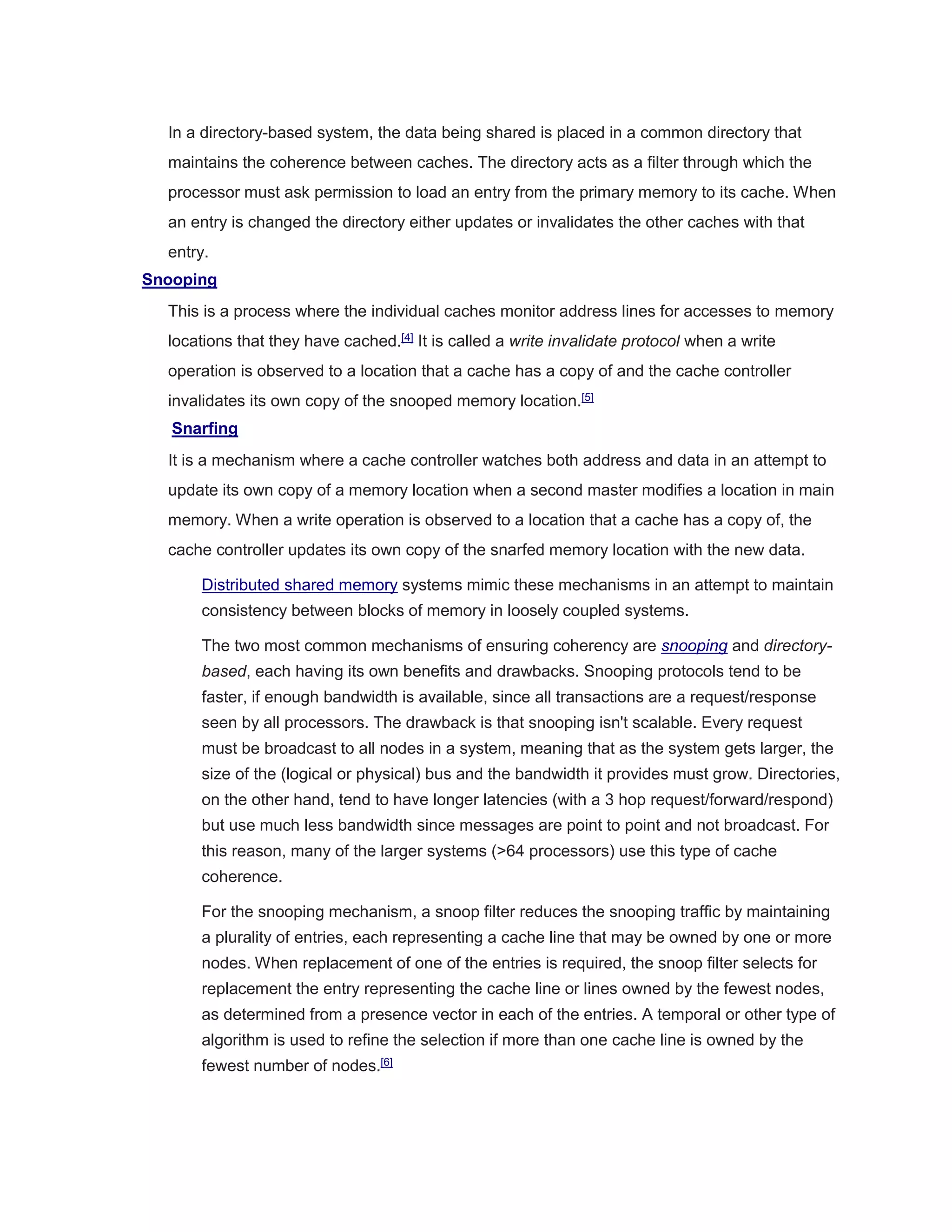 In a directory-based system, the data being shared is placed in a common directory that
maintains the coherence between caches. The directory acts as a filter through which the
processor must ask permission to load an entry from the primary memory to its cache. When
an entry is changed the directory either updates or invalidates the other caches with that
entry.
Snooping
This is a process where the individual caches monitor address lines for accesses to memory
locations that they have cached.[4]
It is called a write invalidate protocol when a write
operation is observed to a location that a cache has a copy of and the cache controller
invalidates its own copy of the snooped memory location.[5]
Snarfing
It is a mechanism where a cache controller watches both address and data in an attempt to
update its own copy of a memory location when a second master modifies a location in main
memory. When a write operation is observed to a location that a cache has a copy of, the
cache controller updates its own copy of the snarfed memory location with the new data.
Distributed shared memory systems mimic these mechanisms in an attempt to maintain
consistency between blocks of memory in loosely coupled systems.
The two most common mechanisms of ensuring coherency are snooping and directory-
based, each having its own benefits and drawbacks. Snooping protocols tend to be
faster, if enough bandwidth is available, since all transactions are a request/response
seen by all processors. The drawback is that snooping isn't scalable. Every request
must be broadcast to all nodes in a system, meaning that as the system gets larger, the
size of the (logical or physical) bus and the bandwidth it provides must grow. Directories,
on the other hand, tend to have longer latencies (with a 3 hop request/forward/respond)
but use much less bandwidth since messages are point to point and not broadcast. For
this reason, many of the larger systems (>64 processors) use this type of cache
coherence.
For the snooping mechanism, a snoop filter reduces the snooping traffic by maintaining
a plurality of entries, each representing a cache line that may be owned by one or more
nodes. When replacement of one of the entries is required, the snoop filter selects for
replacement the entry representing the cache line or lines owned by the fewest nodes,
as determined from a presence vector in each of the entries. A temporal or other type of
algorithm is used to refine the selection if more than one cache line is owned by the
fewest number of nodes.[6]
 