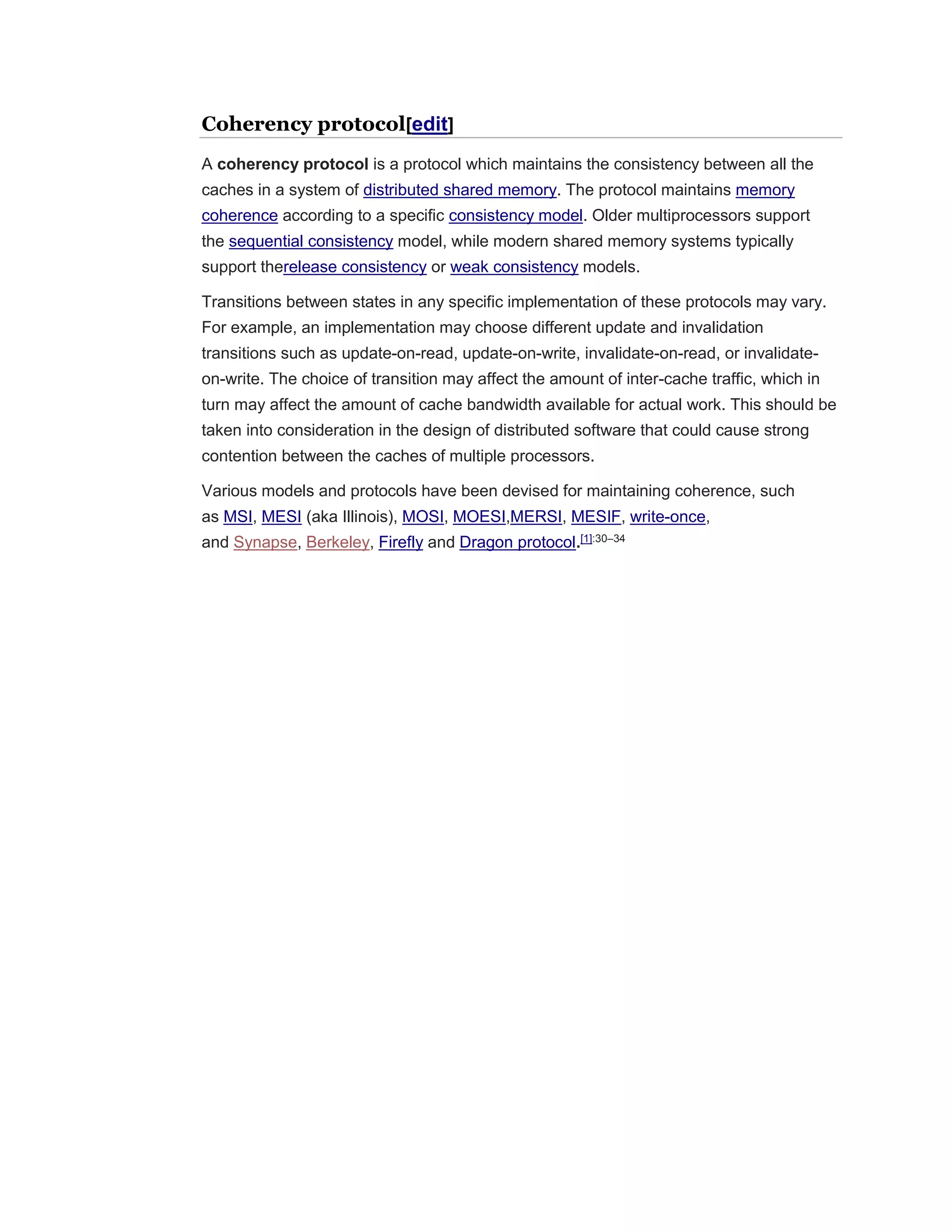 Coherency protocol[edit]
A coherency protocol is a protocol which maintains the consistency between all the
caches in a system of distributed shared memory. The protocol maintains memory
coherence according to a specific consistency model. Older multiprocessors support
the sequential consistency model, while modern shared memory systems typically
support therelease consistency or weak consistency models.
Transitions between states in any specific implementation of these protocols may vary.
For example, an implementation may choose different update and invalidation
transitions such as update-on-read, update-on-write, invalidate-on-read, or invalidate-
on-write. The choice of transition may affect the amount of inter-cache traffic, which in
turn may affect the amount of cache bandwidth available for actual work. This should be
taken into consideration in the design of distributed software that could cause strong
contention between the caches of multiple processors.
Various models and protocols have been devised for maintaining coherence, such
as MSI, MESI (aka Illinois), MOSI, MOESI,MERSI, MESIF, write-once,
and Synapse, Berkeley, Firefly and Dragon protocol.[1]:30–34
 