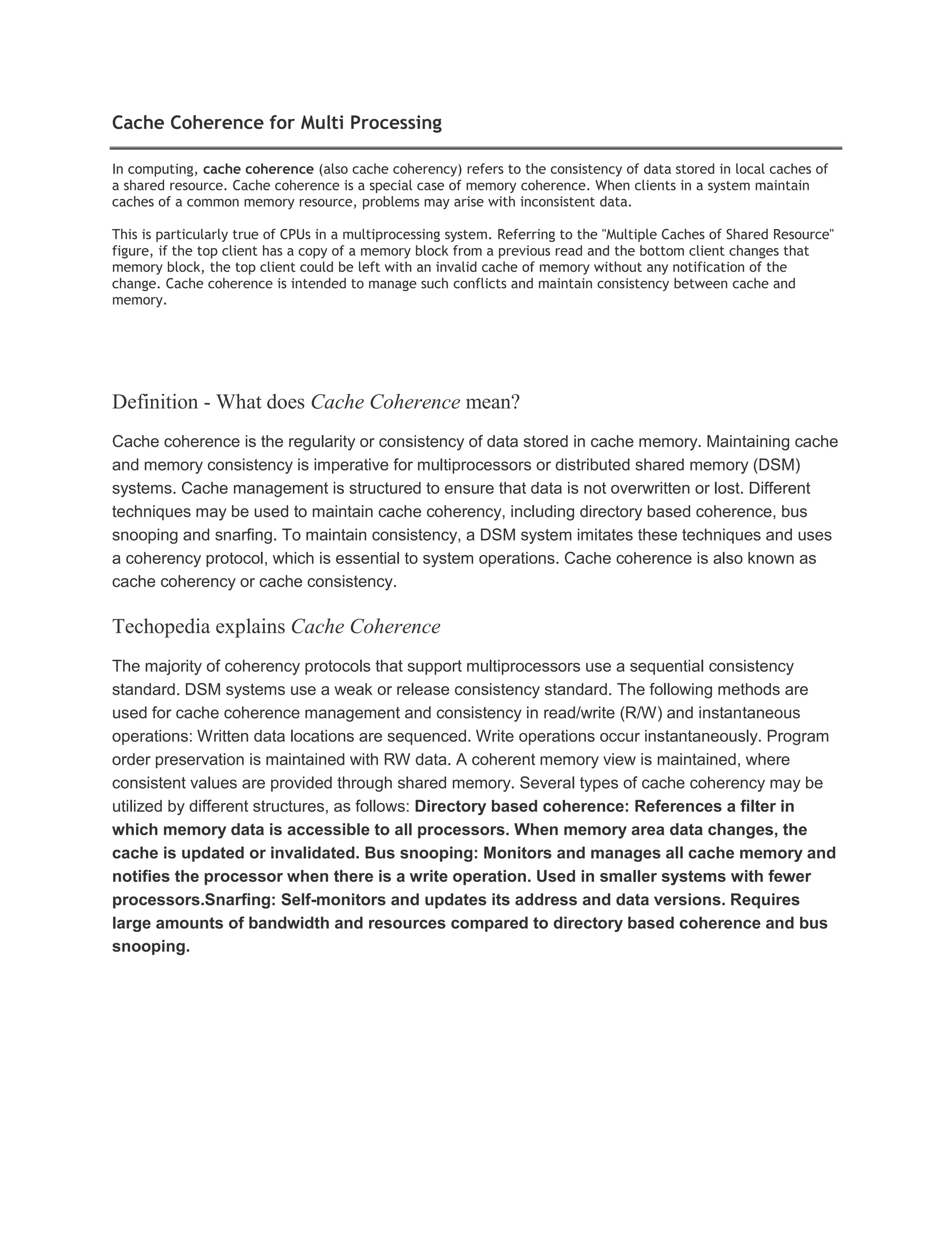 Cache Coherence for Multi Processing
In computing, cache coherence (also cache coherency) refers to the consistency of data stored in local caches of
a shared resource. Cache coherence is a special case of memory coherence. When clients in a system maintain
caches of a common memory resource, problems may arise with inconsistent data.
This is particularly true of CPUs in a multiprocessing system. Referring to the "Multiple Caches of Shared Resource"
figure, if the top client has a copy of a memory block from a previous read and the bottom client changes that
memory block, the top client could be left with an invalid cache of memory without any notification of the
change. Cache coherence is intended to manage such conflicts and maintain consistency between cache and
memory.
Definition - What does Cache Coherence mean?
Cache coherence is the regularity or consistency of data stored in cache memory. Maintaining cache
and memory consistency is imperative for multiprocessors or distributed shared memory (DSM)
systems. Cache management is structured to ensure that data is not overwritten or lost. Different
techniques may be used to maintain cache coherency, including directory based coherence, bus
snooping and snarfing. To maintain consistency, a DSM system imitates these techniques and uses
a coherency protocol, which is essential to system operations. Cache coherence is also known as
cache coherency or cache consistency.
Techopedia explains Cache Coherence
The majority of coherency protocols that support multiprocessors use a sequential consistency
standard. DSM systems use a weak or release consistency standard. The following methods are
used for cache coherence management and consistency in read/write (R/W) and instantaneous
operations: Written data locations are sequenced. Write operations occur instantaneously. Program
order preservation is maintained with RW data. A coherent memory view is maintained, where
consistent values are provided through shared memory. Several types of cache coherency may be
utilized by different structures, as follows: Directory based coherence: References a filter in
which memory data is accessible to all processors. When memory area data changes, the
cache is updated or invalidated. Bus snooping: Monitors and manages all cache memory and
notifies the processor when there is a write operation. Used in smaller systems with fewer
processors.Snarfing: Self-monitors and updates its address and data versions. Requires
large amounts of bandwidth and resources compared to directory based coherence and bus
snooping.
 