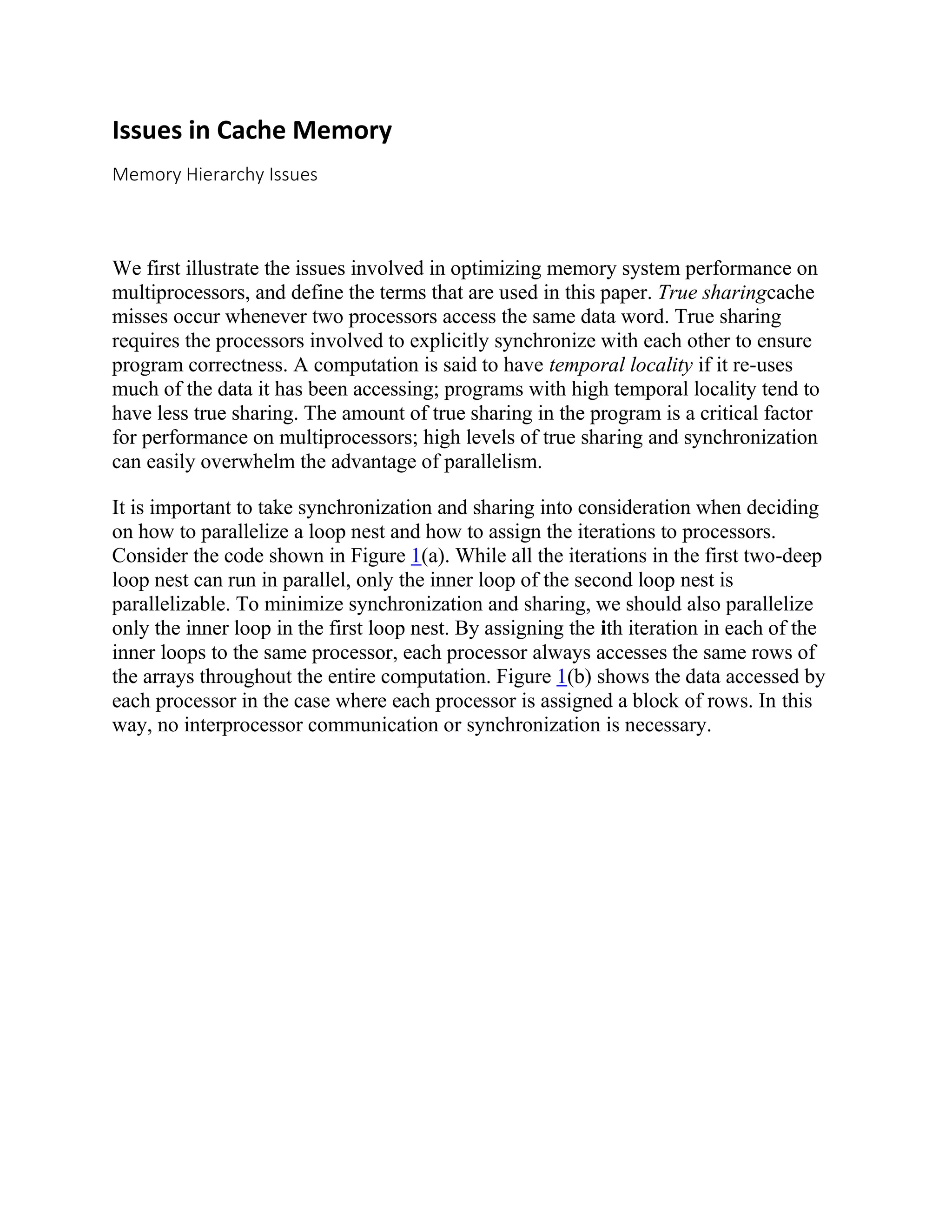 Issues in Cache Memory
Memory Hierarchy Issues
We first illustrate the issues involved in optimizing memory system performance on
multiprocessors, and define the terms that are used in this paper. True sharingcache
misses occur whenever two processors access the same data word. True sharing
requires the processors involved to explicitly synchronize with each other to ensure
program correctness. A computation is said to have temporal locality if it re-uses
much of the data it has been accessing; programs with high temporal locality tend to
have less true sharing. The amount of true sharing in the program is a critical factor
for performance on multiprocessors; high levels of true sharing and synchronization
can easily overwhelm the advantage of parallelism.
It is important to take synchronization and sharing into consideration when deciding
on how to parallelize a loop nest and how to assign the iterations to processors.
Consider the code shown in Figure 1(a). While all the iterations in the first two-deep
loop nest can run in parallel, only the inner loop of the second loop nest is
parallelizable. To minimize synchronization and sharing, we should also parallelize
only the inner loop in the first loop nest. By assigning the ith iteration in each of the
inner loops to the same processor, each processor always accesses the same rows of
the arrays throughout the entire computation. Figure 1(b) shows the data accessed by
each processor in the case where each processor is assigned a block of rows. In this
way, no interprocessor communication or synchronization is necessary.
 