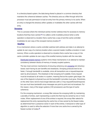 In a directory-based system, the data being shared is placed in a common directory that
maintains the coherence between caches. The directory acts as a filter through which the
processor must ask permission to load an entry from the primary memory to its cache. When
an entry is changed the directory either updates or invalidates the other caches with that
entry.
Snooping
This is a process where the individual caches monitor address lines for accesses to memory
locations that they have cached.[4]
It is called a write invalidate protocol when a write
operation is observed to a location that a cache has a copy of and the cache controller
invalidates its own copy of the snooped memory location.[5]
Snarfing
It is a mechanism where a cache controller watches both address and data in an attempt to
update its own copy of a memory location when a second master modifies a location in main
memory. When a write operation is observed to a location that a cache has a copy of, the
cache controller updates its own copy of the snarfed memory location with the new data.
Distributed shared memory systems mimic these mechanisms in an attempt to maintain
consistency between blocks of memory in loosely coupled systems.
The two most common mechanisms of ensuring coherency are snooping and directory-
based, each having its own benefits and drawbacks. Snooping protocols tend to be
faster, if enough bandwidth is available, since all transactions are a request/response
seen by all processors. The drawback is that snooping isn't scalable. Every request
must be broadcast to all nodes in a system, meaning that as the system gets larger, the
size of the (logical or physical) bus and the bandwidth it provides must grow. Directories,
on the other hand, tend to have longer latencies (with a 3 hop request/forward/respond)
but use much less bandwidth since messages are point to point and not broadcast. For
this reason, many of the larger systems (>64 processors) use this type of cache
coherence.
For the snooping mechanism, a snoop filter reduces the snooping traffic by maintaining
a plurality of entries, each representing a cache line that may be owned by one or more
nodes. When replacement of one of the entries is required, the snoop filter selects for
replacement the entry representing the cache line or lines owned by the fewest nodes,
as determined from a presence vector in each of the entries. A temporal or other type of
algorithm is used to refine the selection if more than one cache line is owned by the
fewest number of nodes.[6]
 