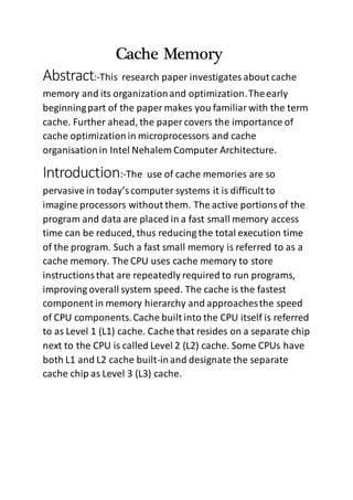 Cache Memory
Abstract:-This research paper investigatesabout cache
memory and its organizationand optimization.Theearly
beginningpart of the paper makes you familiarwith the term
cache. Further ahead, the paper covers the importance of
cache optimization in microprocessors and cache
organisationin Intel Nehalem Computer Architecture.
Introduction:-The use of cache memories are so
pervasive in today’scomputer systems it is difficult to
imagine processors without them. The active portionsof the
program and data are placed in a fast small memory access
time can be reduced, thus reducing the total execution time
of the program. Such a fast small memory is referred to as a
cache memory. The CPU uses cache memory to store
instructionsthat are repeatedly required to run programs,
improving overall system speed. The cache is the fastest
component in memory hierarchy and approachesthe speed
of CPU components.Cache built into the CPU itself is referred
to as Level 1 (L1) cache. Cache that resides on a separate chip
next to the CPU is called Level 2 (L2) cache. Some CPUs have
both L1 and L2 cache built-inand designate the separate
cache chip as Level 3 (L3) cache.
 