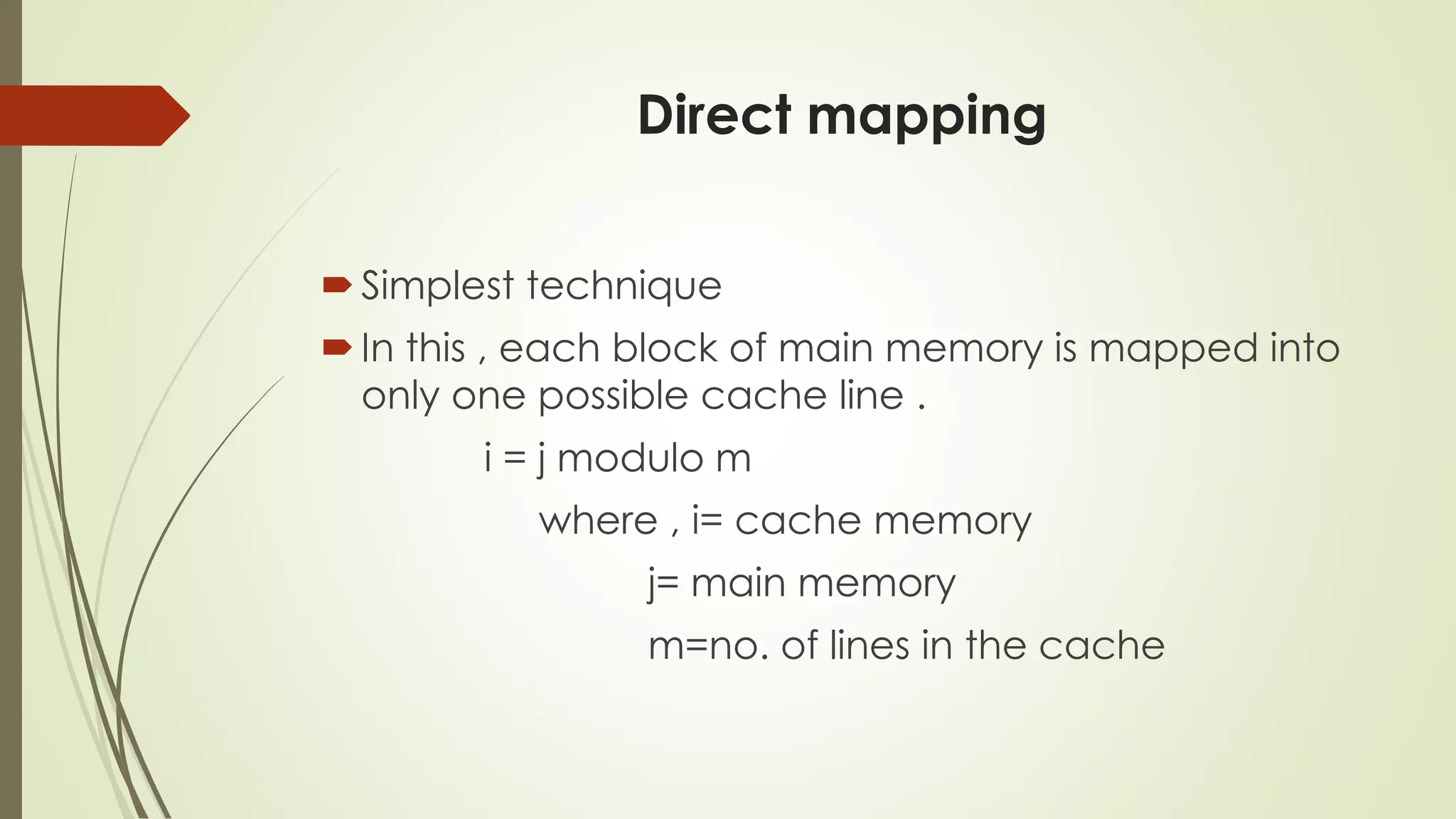 Direct mapping
Simplest technique
In this , each block of main memory is mapped into
only one possible cache line .
i = j modulo m
where , i= cache memory
j= main memory
m=no. of lines in the cache
 