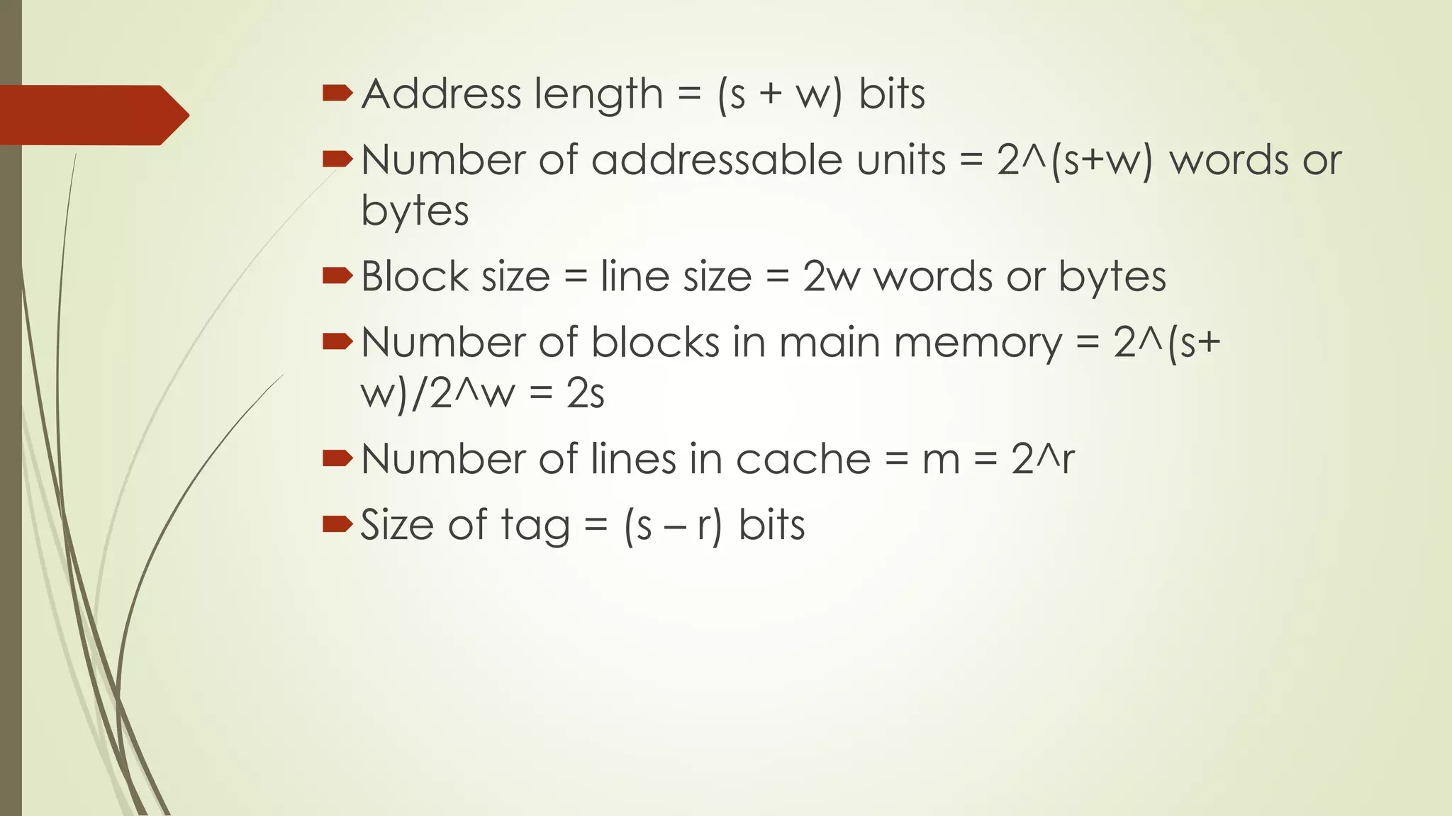 Address length = (s + w) bits
Number of addressable units = 2^(s+w) words or
bytes
Block size = line size = 2w words or bytes
Number of blocks in main memory = 2^(s+
w)/2^w = 2s
Number of lines in cache = m = 2^r
Size of tag = (s – r) bits
 