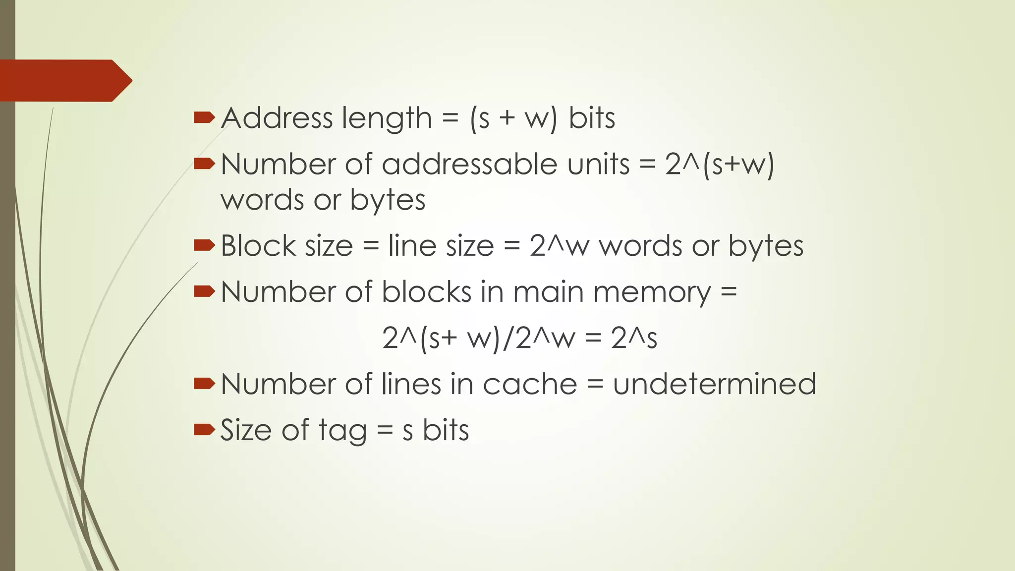 Address length = (s + w) bits
Number of addressable units = 2^(s+w)
words or bytes
Block size = line size = 2^w words or bytes
Number of blocks in main memory =
2^(s+ w)/2^w = 2^s
Number of lines in cache = undetermined
Size of tag = s bits
 