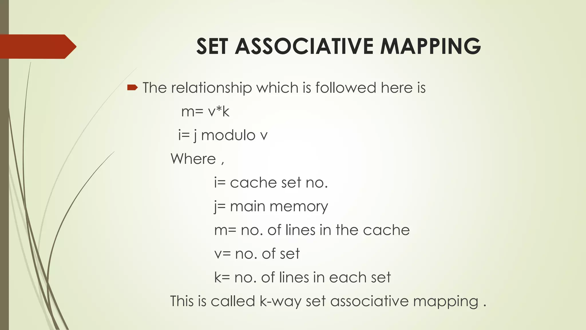 SET ASSOCIATIVE MAPPING
 The relationship which is followed here is
m= v*k
i= j modulo v
Where ,
i= cache set no.
j= main memory
m= no. of lines in the cache
v= no. of set
k= no. of lines in each set
This is called k-way set associative mapping .
 