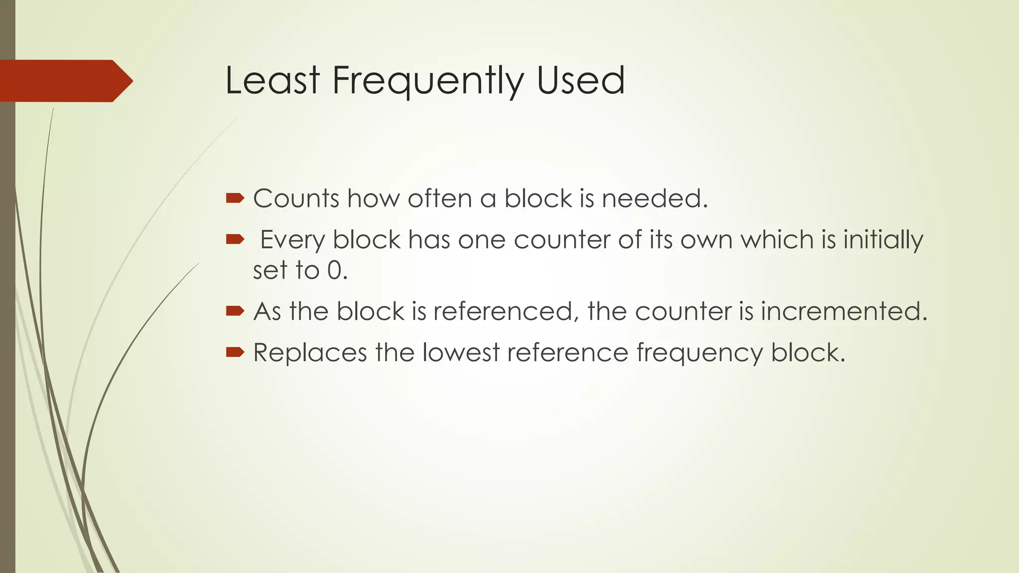 Least Frequently Used
 Counts how often a block is needed.
 Every block has one counter of its own which is initially
set to 0.
 As the block is referenced, the counter is incremented.
 Replaces the lowest reference frequency block.
 