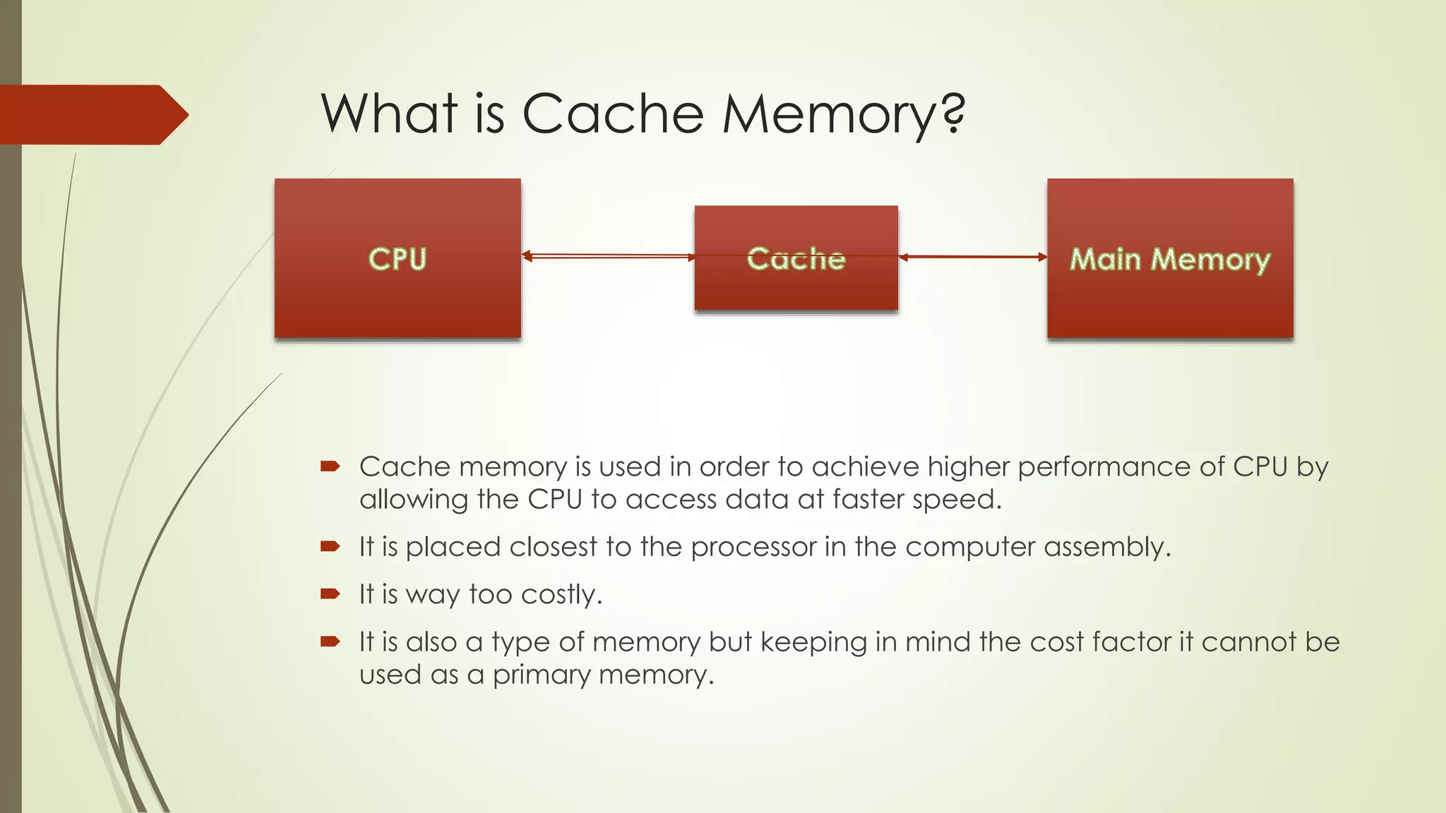 What is Cache Memory?
 Cache memory is used in order to achieve higher performance of CPU by
allowing the CPU to access data at faster speed.
 It is placed closest to the processor in the computer assembly.
 It is way too costly.
 It is also a type of memory but keeping in mind the cost factor it cannot be
used as a primary memory.
 