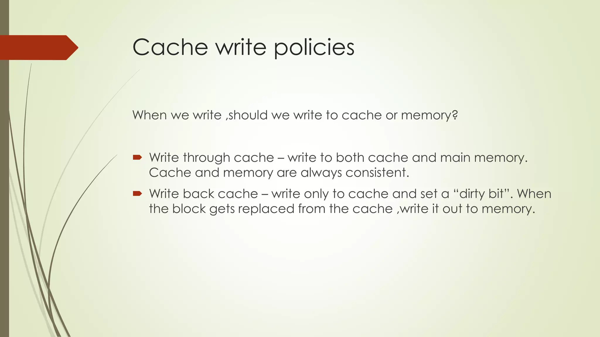 Cache write policies
When we write ,should we write to cache or memory?
 Write through cache – write to both cache and main memory.
Cache and memory are always consistent.
 Write back cache – write only to cache and set a “dirty bit”. When
the block gets replaced from the cache ,write it out to memory.
 