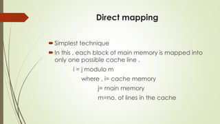 Direct mapping
Simplest technique
In this , each block of main memory is mapped into
only one possible cache line .
i = j modulo m
where , i= cache memory
j= main memory
m=no. of lines in the cache
 