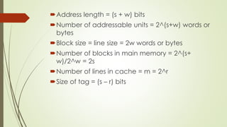Address length = (s + w) bits
Number of addressable units = 2^(s+w) words or
bytes
Block size = line size = 2w words or bytes
Number of blocks in main memory = 2^(s+
w)/2^w = 2s
Number of lines in cache = m = 2^r
Size of tag = (s – r) bits
 