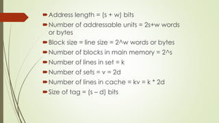 Address length = (s + w) bits
Number of addressable units = 2s+w words
or bytes
Block size = line size = 2^w words or bytes
Number of blocks in main memory = 2^s
Number of lines in set = k
Number of sets = v = 2d
Number of lines in cache = kv = k * 2d
Size of tag = (s – d) bits
 