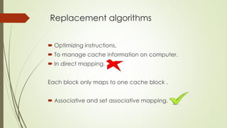 Replacement algorithms
 Optimizing instructions.
 To manage cache information on computer.
 In direct mapping.
Each block only maps to one cache block .
 Associative and set associative mapping.
 
