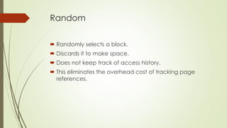 Random
 Randomly selects a block.
 Discards it to make space.
 Does not keep track of access history.
 This eliminates the overhead cost of tracking page
references.
 