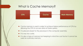 What is Cache Memory?
 Cache memory is used in order to achieve higher performance of CPU by
allowing the CPU to access data at faster speed.
 It is placed closest to the processor in the computer assembly.
 It is way too costly.
 It is also a type of memory but keeping in mind the cost factor it cannot be
used as a primary memory.
 