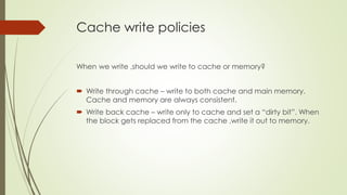 Cache write policies
When we write ,should we write to cache or memory?
 Write through cache – write to both cache and main memory.
Cache and memory are always consistent.
 Write back cache – write only to cache and set a “dirty bit”. When
the block gets replaced from the cache ,write it out to memory.
 