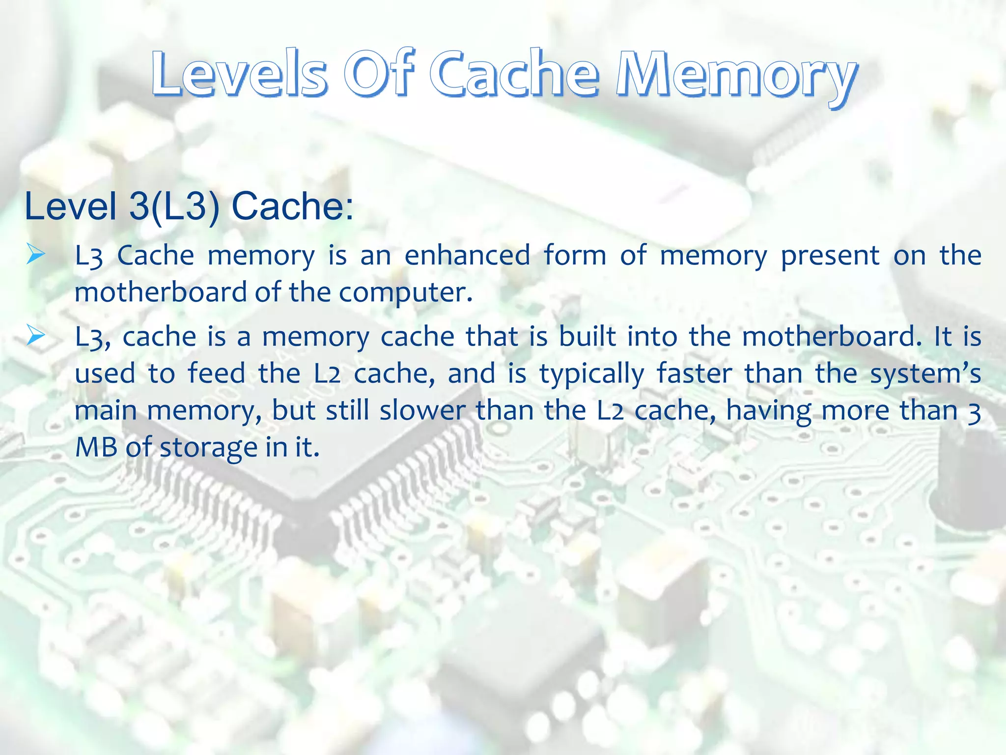 Level 3(L3) Cache:
 L3 Cache memory is an enhanced form of memory present on the
motherboard of the computer.
 L3, cache is a memory cache that is built into the motherboard. It is
used to feed the L2 cache, and is typically faster than the system’s
main memory, but still slower than the L2 cache, having more than 3
MB of storage in it.
 
