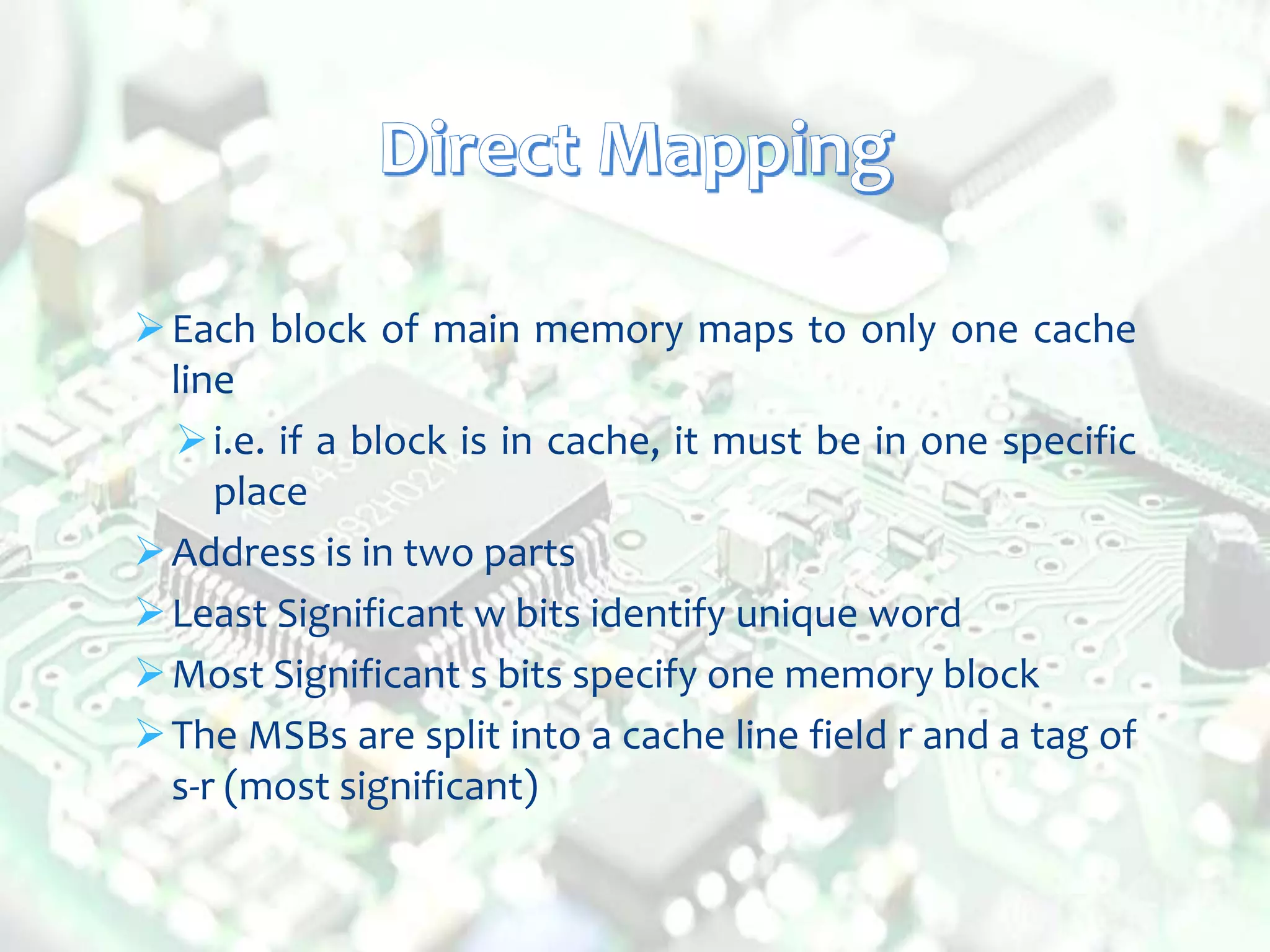 Each block of main memory maps to only one cache
line
i.e. if a block is in cache, it must be in one specific
place
Address is in two parts
Least Significant w bits identify unique word
Most Significant s bits specify one memory block
The MSBs are split into a cache line field r and a tag of
s-r (most significant)
 