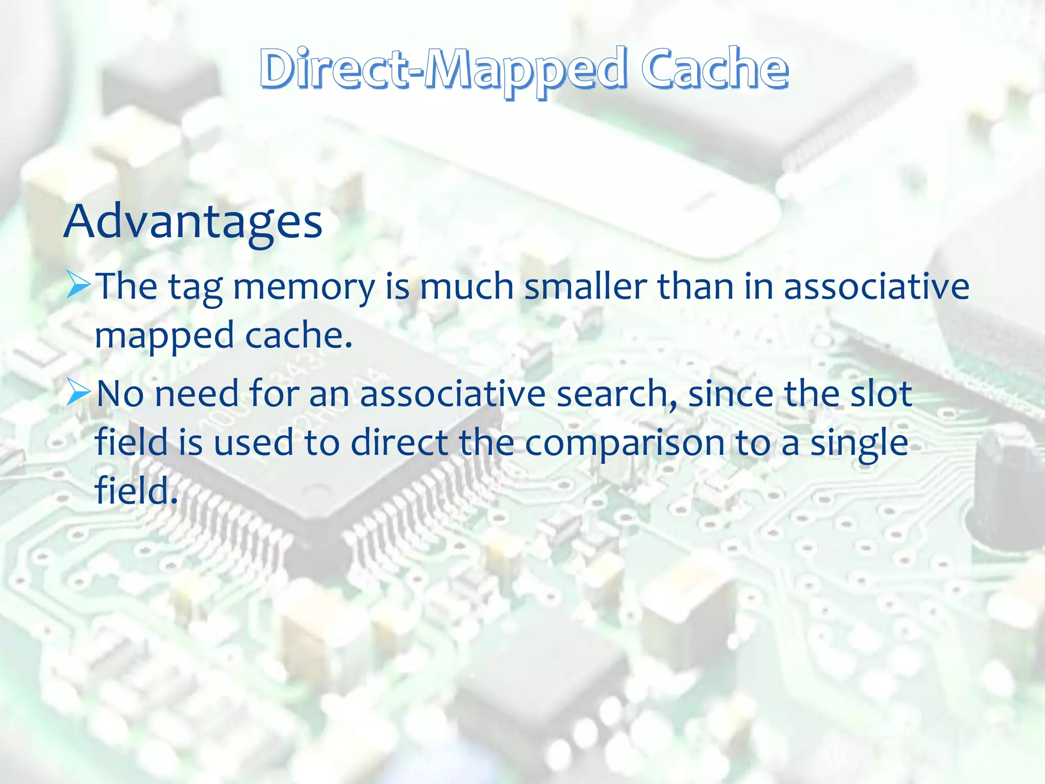Advantages
The tag memory is much smaller than in associative
mapped cache.
No need for an associative search, since the slot
field is used to direct the comparison to a single
field.
 