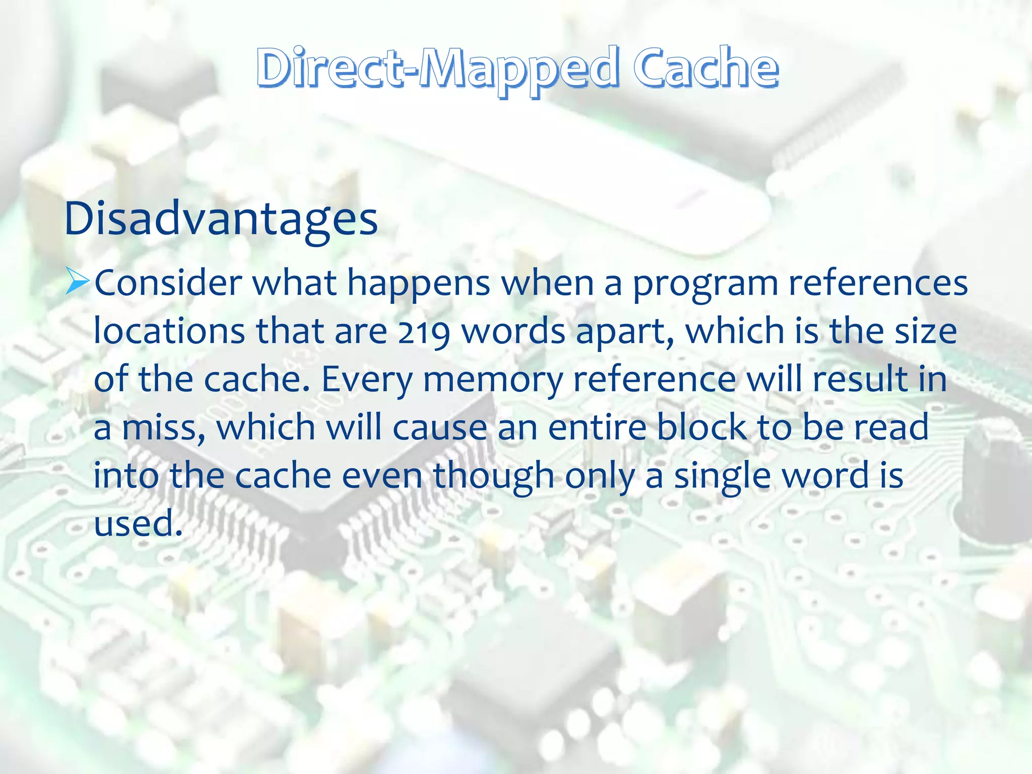 Disadvantages
Consider what happens when a program references
locations that are 219 words apart, which is the size
of the cache. Every memory reference will result in
a miss, which will cause an entire block to be read
into the cache even though only a single word is
used.
 