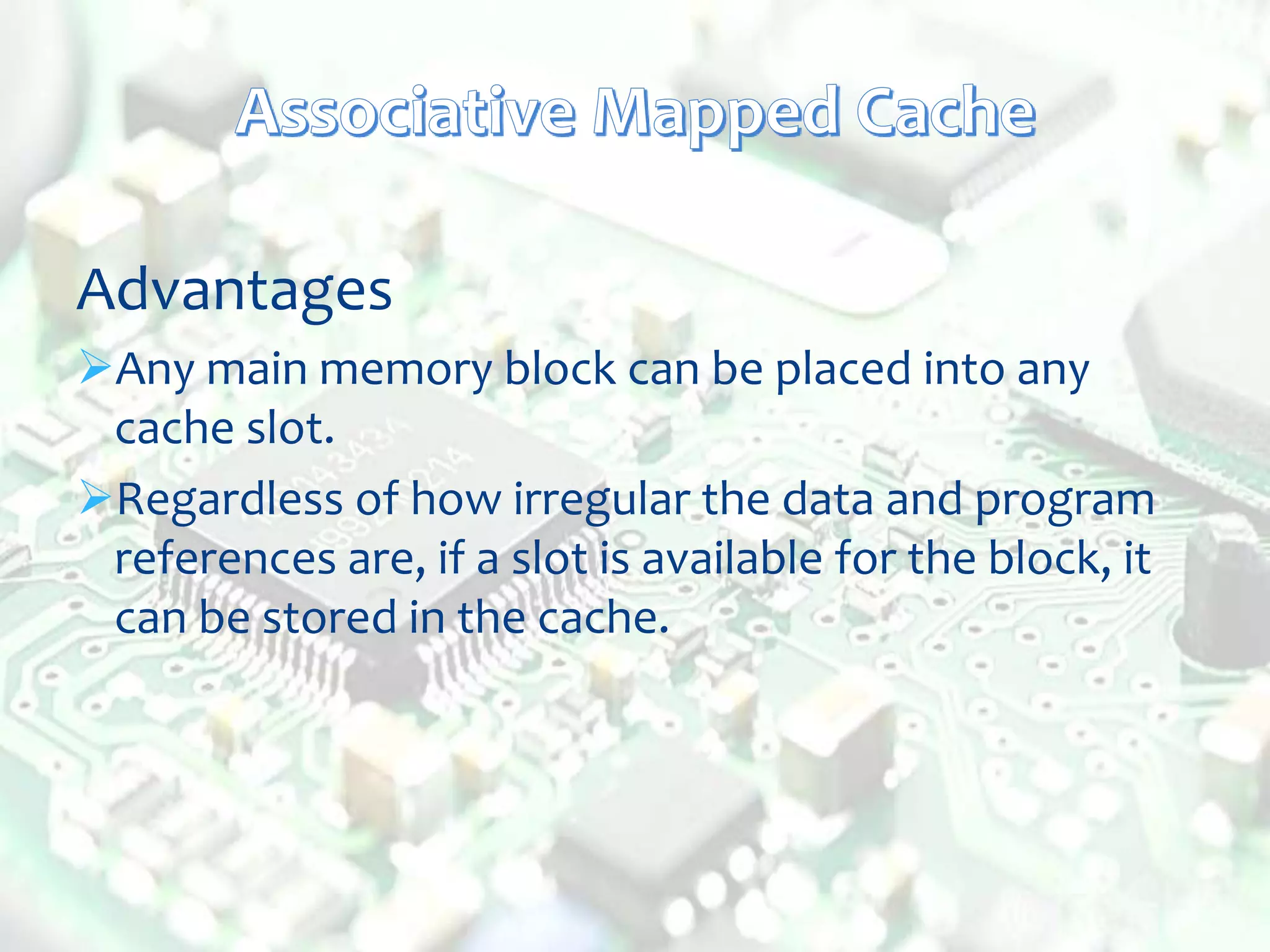 Advantages
Any main memory block can be placed into any
cache slot.
Regardless of how irregular the data and program
references are, if a slot is available for the block, it
can be stored in the cache.
 