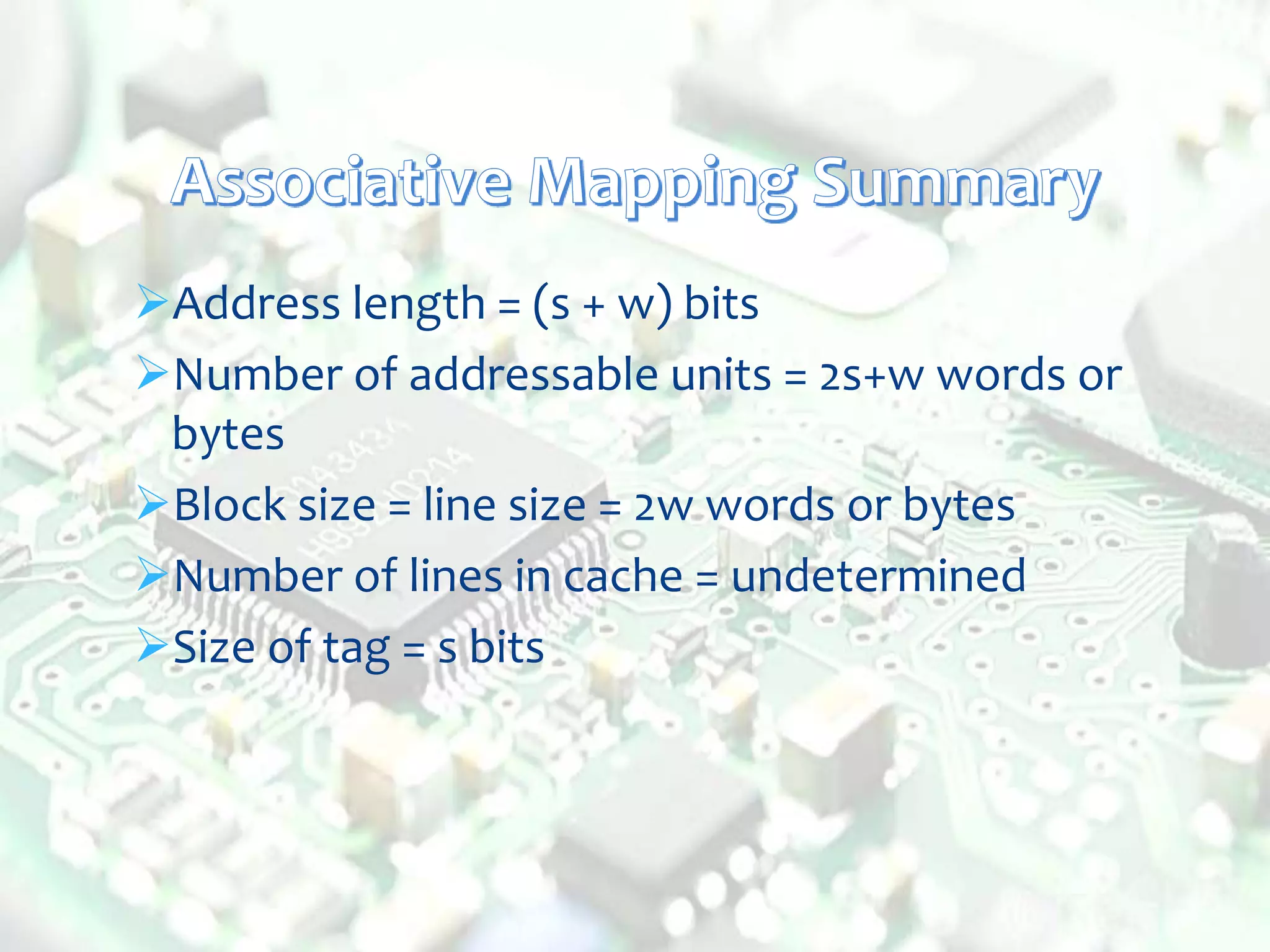 Address length = (s + w) bits
Number of addressable units = 2s+w words or
bytes
Block size = line size = 2w words or bytes
Number of lines in cache = undetermined
Size of tag = s bits
 