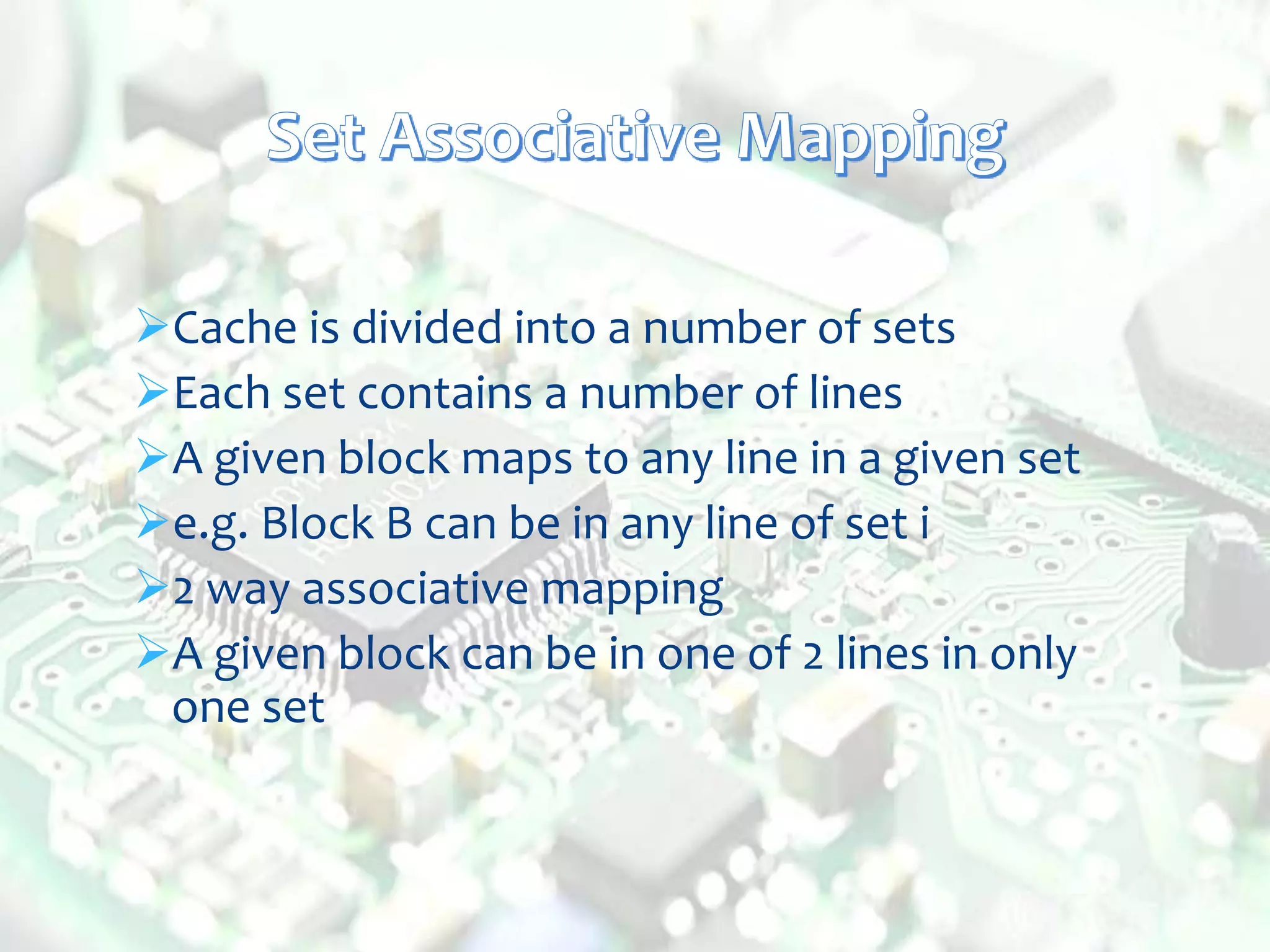 Cache is divided into a number of sets
Each set contains a number of lines
A given block maps to any line in a given set
e.g. Block B can be in any line of set i
2 way associative mapping
A given block can be in one of 2 lines in only
one set
 
