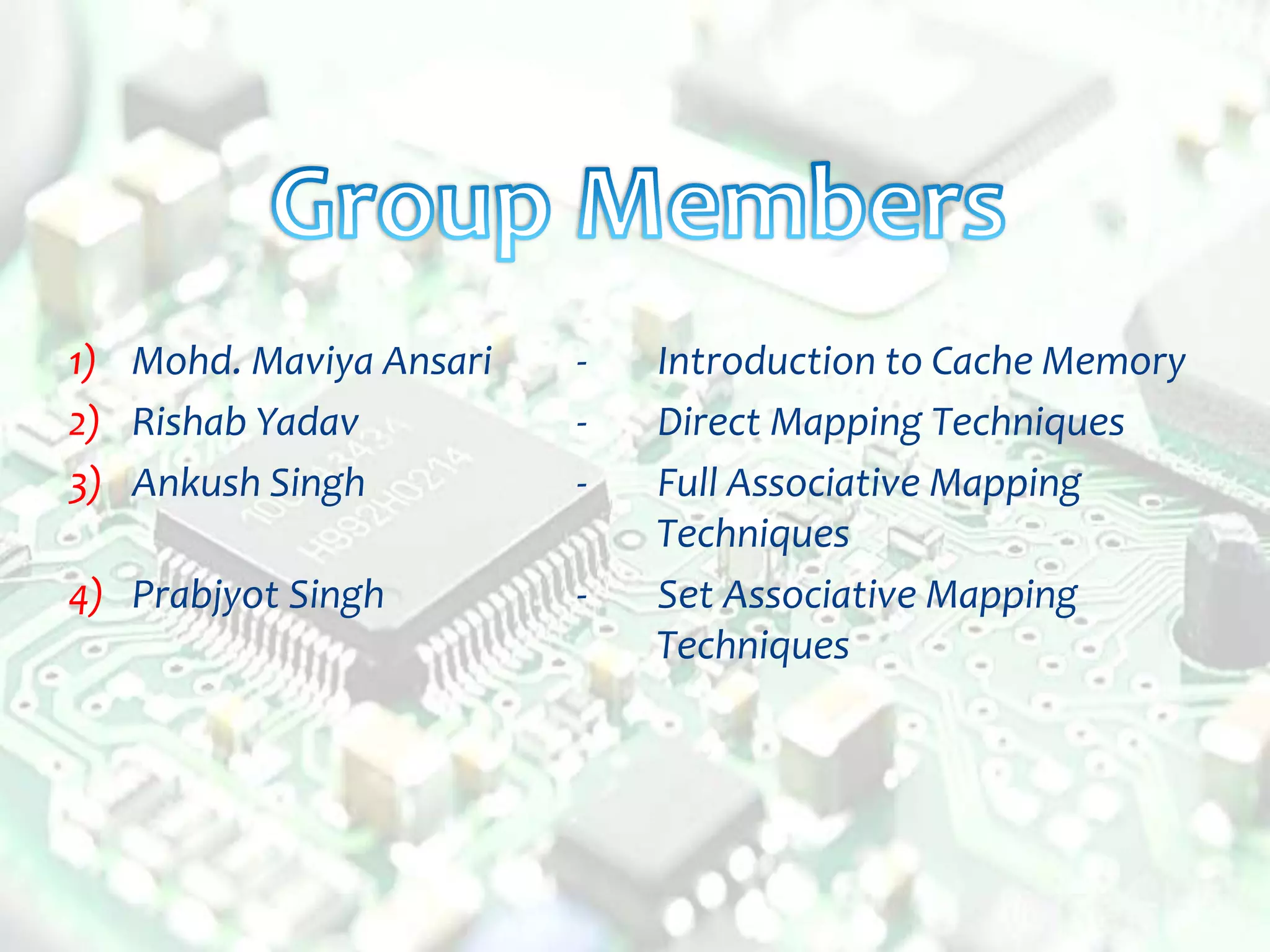 1) Mohd. Maviya Ansari - Introduction to Cache Memory
2) Rishab Yadav - Direct Mapping Techniques
3) Ankush Singh - Full Associative Mapping
Techniques
4) Prabjyot Singh - Set Associative Mapping
Techniques
 