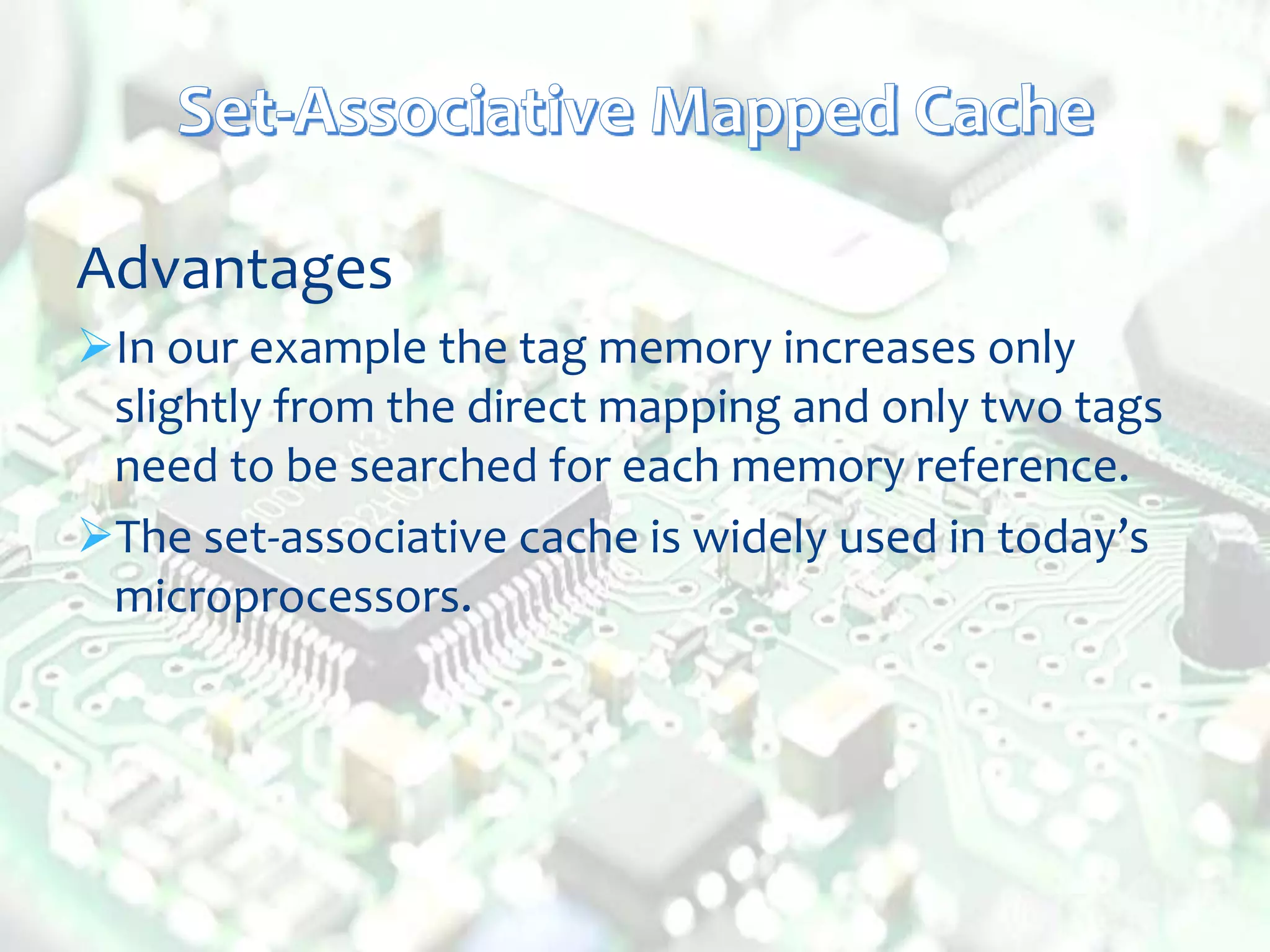 Advantages
In our example the tag memory increases only
slightly from the direct mapping and only two tags
need to be searched for each memory reference.
The set-associative cache is widely used in today’s
microprocessors.
 