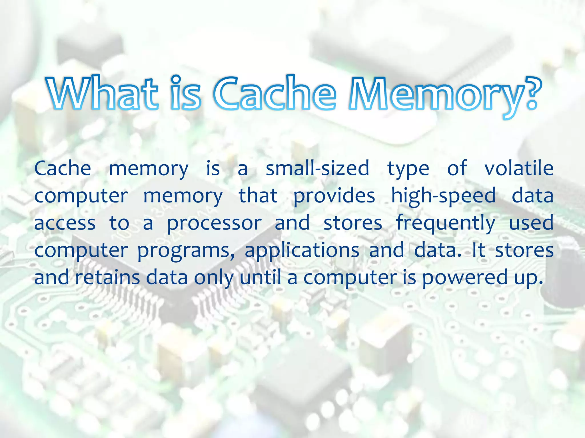 Cache memory is a small-sized type of volatile
computer memory that provides high-speed data
access to a processor and stores frequently used
computer programs, applications and data. It stores
and retains data only until a computer is powered up.
 